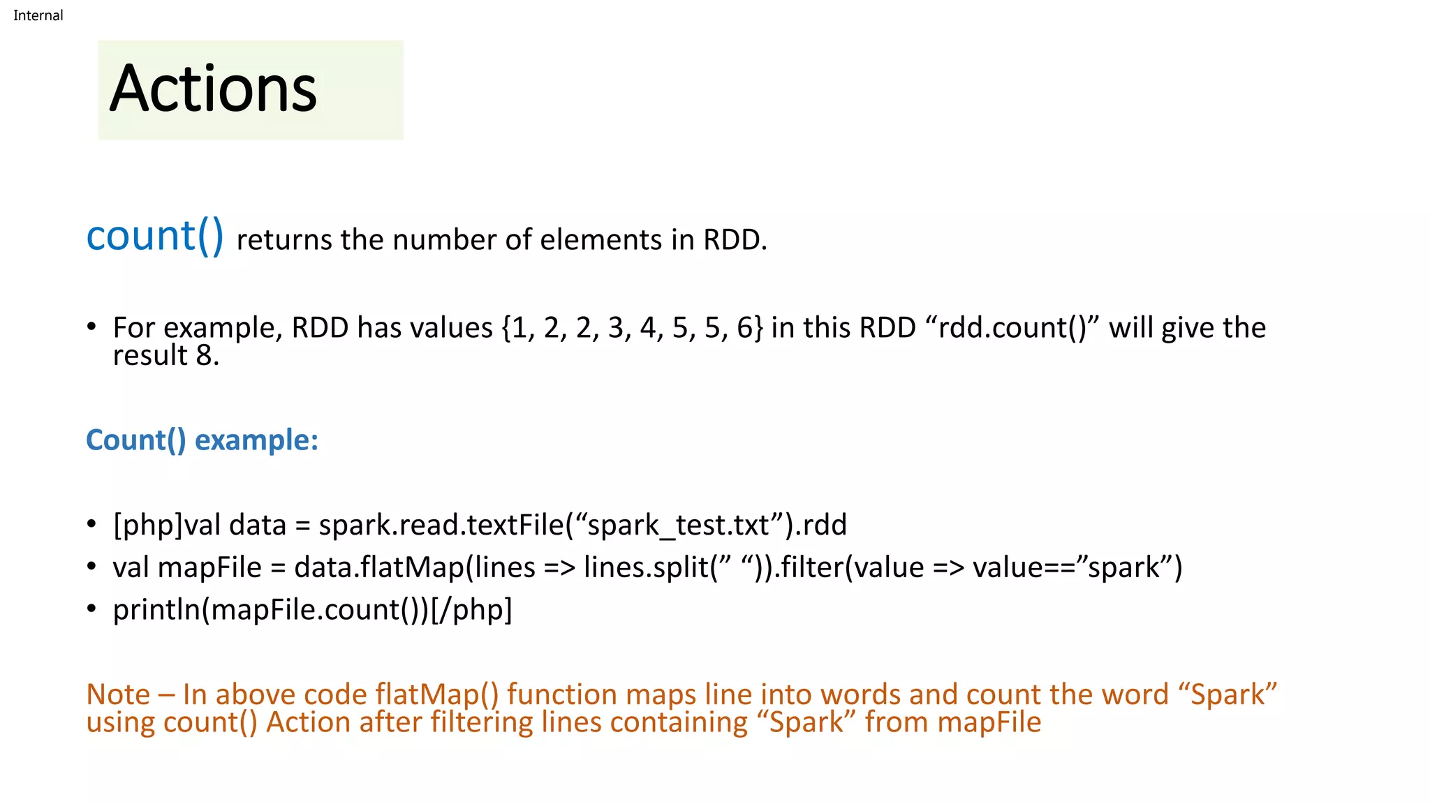 Internal
Actions
count() returns the number of elements in RDD.
• For example, RDD has values {1, 2, 2, 3, 4, 5, 5, 6} in this RDD “rdd.count()” will give the
result 8.
Count() example:
• [php]val data = spark.read.textFile(“spark_test.txt”).rdd
• val mapFile = data.flatMap(lines => lines.split(” “)).filter(value => value==”spark”)
• println(mapFile.count())[/php]
Note – In above code flatMap() function maps line into words and count the word “Spark”
using count() Action after filtering lines containing “Spark” from mapFile
 