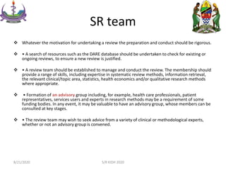 SR team
 Whatever the motivation for undertaking a review the preparation and conduct should be rigorous.
 • A search of resources such as the DARE database should be undertaken to check for existing or
ongoing reviews, to ensure a new review is justified.
 • A review team should be established to manage and conduct the review. The membership should
provide a range of skills, including expertise in systematic review methods, information retrieval,
the relevant clinical/topic area, statistics, health economics and/or qualitative research methods
where appropriate.
 • Formation of an advisory group including, for example, health care professionals, patient
representatives, services users and experts in research methods may be a requirement of some
funding bodies. In any event, it may be valuable to have an advisory group, whose members can be
consulted at key stages.
 • The review team may wish to seek advice from a variety of clinical or methodological experts,
whether or not an advisory group is convened.
8/21/2020 S/R KIDH 2020
 