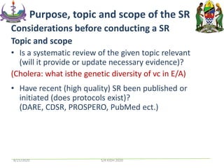 Considerations before conducting a SR
Topic and scope
• Is a systematic review of the given topic relevant
(will it provide or update necessary evidence)?
(Cholera: what isthe genetic diversity of vc in E/A)
• Have recent (high quality) SR been published or
initiated (does protocols exist)?
(DARE, CDSR, PROSPERO, PubMed ect.)
Purpose, topic and scope of the SR
8/21/2020 S/R KIDH 2020
 