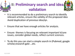 II: Preliminary search and idea
validation
• It is recommended to do a preliminary search to identify
relevant articles, ensure the validity of the proposed idea
Avoid duplication of previous idea/qn.
• Ensure that we have enough articles for analysis.
• Ensure themes is focusing on relevant important h/care
issues, consider global needs, reflect current sciences.
• To do this you can start a simple search in (Pubmed, google
scholar,research gate …etc.
8/21/2020 S/R KIDH 2020
 