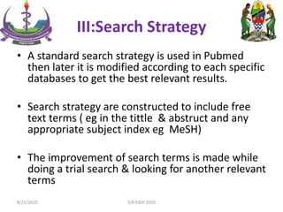 III:Search Strategy
• A standard search strategy is used in Pubmed
then later it is modified according to each specific
databases to get the best relevant results.
• Search strategy are constructed to include free
text terms ( eg in the tittle & abstruct and any
appropriate subject index eg MeSH)
• The improvement of search terms is made while
doing a trial search & looking for another relevant
terms
8/21/2020 S/R KIDH 2020
 