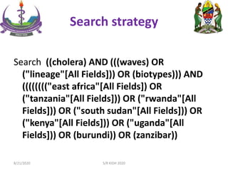 Search strategy
Search ((cholera) AND (((waves) OR
("lineage"[All Fields])) OR (biotypes))) AND
(((((((("east africa"[All Fields]) OR
("tanzania"[All Fields])) OR ("rwanda"[All
Fields])) OR ("south sudan"[All Fields])) OR
("kenya"[All Fields])) OR ("uganda"[All
Fields])) OR (burundi)) OR (zanzibar))
8/21/2020 S/R KIDH 2020
 