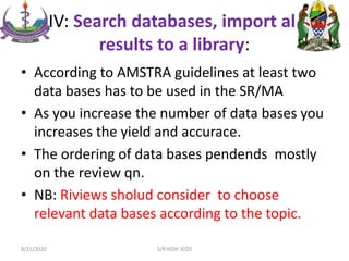 IV: Search databases, import all
results to a library:
• According to AMSTRA guidelines at least two
data bases has to be used in the SR/MA
• As you increase the number of data bases you
increases the yield and accurace.
• The ordering of data bases pendends mostly
on the review qn.
• NB: Riviews sholud consider to choose
relevant data bases according to the topic.
8/21/2020 S/R KIDH 2020
 
