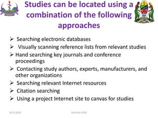 Studies can be located using a
combination of the following
approaches
 Searching electronic databases
 Visually scanning reference lists from relevant studies
 Hand searching key journals and conference
proceedings
 Contacting study authors, experts, manufacturers, and
other organizations
 Searching relevant Internet resources
 Citation searching
 Using a project Internet site to canvas for studies
8/21/2020 S/R KIDH 2020
 