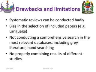 Drawbacks and limitations
• Systematic reviews can be conducted badly
• Bias in the selection of included papers (e.g.
Language)
• Not conducting a comprehensive search in the
most relevant databases, including grey
literature, hand searching
• No properly combining results of different
studies.
8/21/2020 S/R KIDH 2020
 