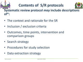 Systematic review protocol may include descriptions
of*:
• The context and rationale for the SR
• Inclusion / exclusion criteria
• Outcomes, time points, intervention and
comparison groups
• Search strategy
• Procedures for study selection
• Data extraction strategy
Contents of S/R protocols
8/21/2020 S/R KIDH 2020
 