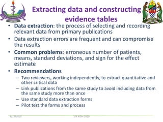 Extracting data and constructing
evidence tables
• Data extraction: the process of selecting and recording
relevant data from primary publications
• Data extraction errors are frequent and can compromise
the results
• Common problems: erroneous number of patients,
means, standard deviations, and sign for the effect
estimate
• Recommendations
– Two reviewers, working independently, to extract quantitative and
other critical data
– Link publications from the same study to avoid including data from
the same study more than once
– Use standard data extraction forms
– Pilot test the forms and process
8/21/2020 S/R KIDH 2020
 