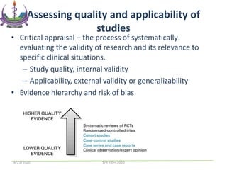 Assessing quality and applicability of
studies
• Critical appraisal – the process of systematically
evaluating the validity of research and its relevance to
specific clinical situations.
– Study quality, internal validity
– Applicability, external validity or generalizability
• Evidence hierarchy and risk of bias
8/21/2020 S/R KIDH 2020
 