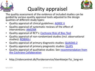 Quality appraisel
The quality assessment of the evidence of included studies can be
guided by various quality appraisal tools adjusted to the design
qualities of different study types:
• Quality appraisal of clinical guidelines: AGREE II
• Quality appraisal of systematic reviews of the effect of
interventions: AMSTAR
• Quality appraisal of RCT’s: Cochrane Risk of Bias Tool
• Quality appraisal of non-randomized studies (incl. observational
studies): ROBINS-I
• Quality appraisal of primary diagnostic studies: QUADAS-2
• Quality appraisal of primary prognostic studies: QUIPS
• Quality appraisal of qualitative studies: See recommendation from
the Cochrane Collaboration
• http://videncentret.dk/Forskerservice/Vaerktoejer?sc_lang=en
8/21/2020 S/R KIDH 2020
 