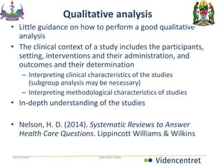 Qualitative analysis
• Little guidance on how to perform a good qualitative
analysis
• The clinical context of a study includes the participants,
setting, interventions and their administration, and
outcomes and their determination
– Interpreting clinical characteristics of the studies
(subgroup analysis may be necessary)
– Interpreting methodological characteristics of studies
• In-depth understanding of the studies
• Nelson, H. D. (2014). Systematic Reviews to Answer
Health Care Questions. Lippincott Williams & Wilkins
8/21/2020 S/R KIDH 2020
 