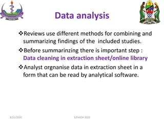Data analysis
Reviews use different methods for combining and
summarizing findings of the included studies.
Before summarinzing there is important step :
Data cleaning in extraction sheet/online library
Analyst orgnanise data in extraction sheet in a
form that can be read by analytical software.
8/21/2020 S/R KIDH 2020
 