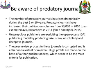 Be aware of predatory journals
• The number of predatory journals has risen dramatically
during the past 5 or 10 years. Predatory journals have
increased their publication volumes from 53,000 in 2010 to an
estimated 420,000 articles in 2014 (Shen and Bjork, 2015).
• Unscrupulous publishers are exploiting the open-access (OA)
publishing model by producing fake, scam, unscholarly and
deceptive journals.
• The peer review process in these journals is corrupted and is
either non-existent or minimal. Huge profits are made on the
basis of author publication fees, which seem to be the main
criteria for publication.
8/21/2020 S/R KIDH 2020
 