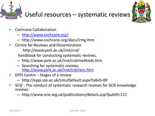 Useful resources – systematic reviews
• Cochrane Collaboration
– http://www.cochrane.org/
– http://www.cochrane.org/docs/irmg.htm
• Centre for Reviews and Dissemination
http://www.york.ac.uk/inst/crd/
handbook for conducting systematic reviews,
– http://www.york.ac.uk/inst/crd/methods.htm
– Searching for systematic reviews
http://www.york.ac.uk/inst/crd/revs.htm
• EPPI-Centre – Stages of a review
– http://eppi.ioe.ac.uk/cms/Default.aspx?tabid=89
• SCIE - The conduct of systematic research reviews for SCIE knowledge
reviews
– http://www.scie.org.uk/publications/details.asp?pubID=111
8/21/2020 S/R KIDH 2020
 