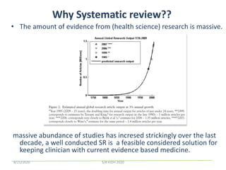 Why Systematic review??
• The amount of evidence from (health science) research is massive.
massive abundance of studies has incresed strickingly over the last
decade, a well conducted SR is a feasible considered solution for
keeping clinician with current evidence based medicine.
8/21/2020 S/R KIDH 2020
 