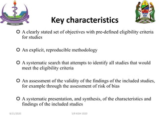 Key characteristics
 A clearly stated set of objectives with pre-defined eligibility criteria
for studies
 An explicit, reproducible methodology
 A systematic search that attempts to identify all studies that would
meet the eligibility criteria
 An assessment of the validity of the findings of the included studies,
for example through the assessment of risk of bias
 A systematic presentation, and synthesis, of the characteristics and
findings of the included studies
8/21/2020 S/R KIDH 2020
 