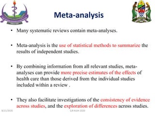 Meta-analysis
• Many systematic reviews contain meta-analyses.
• Meta-analysis is the use of statistical methods to summarize the
results of independent studies.
• By combining information from all relevant studies, meta-
analyses can provide more precise estimates of the effects of
health care than those derived from the individual studies
included within a review .
• They also facilitate investigations of the consistency of evidence
across studies, and the exploration of differences across studies.
8/21/2020 S/R KIDH 2020
 