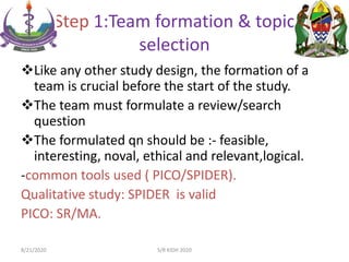 Step 1:Team formation & topic
selection
Like any other study design, the formation of a
team is crucial before the start of the study.
The team must formulate a review/search
question
The formulated qn should be :- feasible,
interesting, noval, ethical and relevant,logical.
-common tools used ( PICO/SPIDER).
Qualitative study: SPIDER is valid
PICO: SR/MA.
8/21/2020 S/R KIDH 2020
 