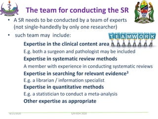 • A SR needs to be conducted by a team of experts
(not single-handedly by only one researcher)
• such team may include:
Expertise in the clinical content area
E.g. both a surgeon and pathologist may be included
Expertise in systematic review methods
A member with experience in conducting systematic reviews
Expertise in searching for relevant evidence3
E.g. a librarian / information specialist
Expertise in quantitative methods
E.g. a statistician to conduct a meta-analysis
Other expertise as appropriate
The team for conducting the SR
8/21/2020 S/R KIDH 2020
 