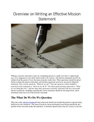 Overview on Writing an Effective Mission
Statement
Writing a mission statement as part of a marketing plan for a small, new firm is surprisingly
easy. It is supposed to stay short, and it needs to be concise. All mission statements need to be
written from the point of view the main customer in the base. Three questions should be asked
before writing the mission statement, and all three questions need to be answered within the
statement. First, ask the question, “What do we do?” The next question, which should be
answered in the statement is, “How do we do it?” The final question being answered is, “Who
are we doing this for?” Answer these three questions concisely, and there will be a successful
mission statement. Anything regarding the vision statement should be developed first, and it
absolutely must stay out of the mission statement.
The What Do We Do We Question
This part of the mission statement being answered should not include the physical aspects being
delivered to the customers. The answer needs be the psychological need being satisfied by the
product when customer makes the purchase. Customers spend money based a variety of reasons
 