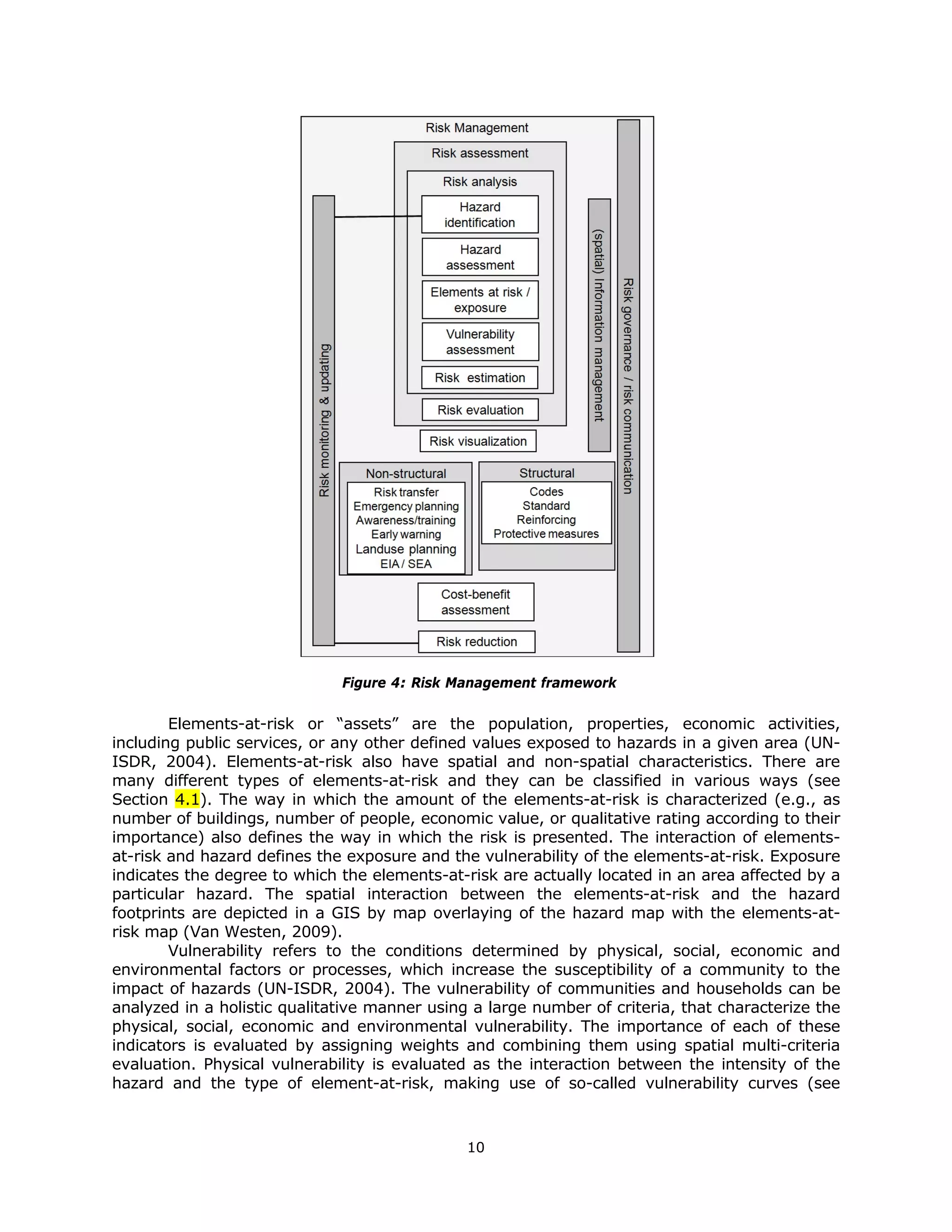 Figure 4: Risk Management framework

        Elements-at-risk or “assets” are the population, properties, economic activities,
including public services, or any other defined values exposed to hazards in a given area (UN-
ISDR, 2004). Elements-at-risk also have spatial and non-spatial characteristics. There are
many different types of elements-at-risk and they can be classified in various ways (see
Section 4.1). The way in which the amount of the elements-at-risk is characterized (e.g., as
number of buildings, number of people, economic value, or qualitative rating according to their
importance) also defines the way in which the risk is presented. The interaction of elements-
at-risk and hazard defines the exposure and the vulnerability of the elements-at-risk. Exposure
indicates the degree to which the elements-at-risk are actually located in an area affected by a
particular hazard. The spatial interaction between the elements-at-risk and the hazard
footprints are depicted in a GIS by map overlaying of the hazard map with the elements-at-
risk map (Van Westen, 2009).
        Vulnerability refers to the conditions determined by physical, social, economic and
environmental factors or processes, which increase the susceptibility of a community to the
impact of hazards (UN-ISDR, 2004). The vulnerability of communities and households can be
analyzed in a holistic qualitative manner using a large number of criteria, that characterize the
physical, social, economic and environmental vulnerability. The importance of each of these
indicators is evaluated by assigning weights and combining them using spatial multi-criteria
evaluation. Physical vulnerability is evaluated as the interaction between the intensity of the
hazard and the type of element-at-risk, making use of so-called vulnerability curves (see



                                               10 
 
 