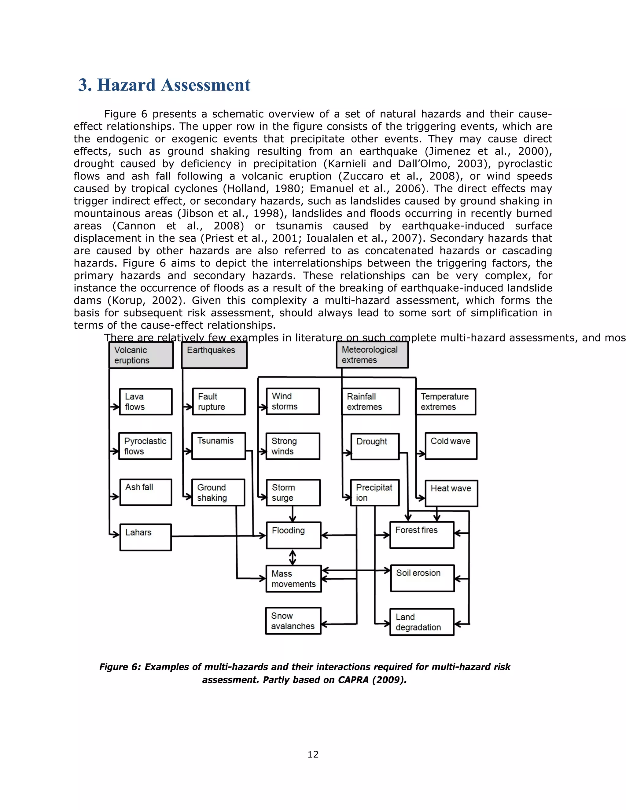 3. Hazard Assessment
      Figure 6 presents a schematic overview of a set of natural hazards and their cause-
effect relationships. The upper row in the figure consists of the triggering events, which are
the endogenic or exogenic events that precipitate other events. They may cause direct
effects, such as ground shaking resulting from an earthquake (Jimenez et al., 2000),
drought caused by deficiency in precipitation (Karnieli and Dall’Olmo, 2003), pyroclastic
flows and ash fall following a volcanic eruption (Zuccaro et al., 2008), or wind speeds
caused by tropical cyclones (Holland, 1980; Emanuel et al., 2006). The direct effects may
trigger indirect effect, or secondary hazards, such as landslides caused by ground shaking in
mountainous areas (Jibson et al., 1998), landslides and floods occurring in recently burned
areas (Cannon et al., 2008) or tsunamis caused by earthquake-induced surface
displacement in the sea (Priest et al., 2001; Ioualalen et al., 2007). Secondary hazards that
are caused by other hazards are also referred to as concatenated hazards or cascading
hazards. Figure 6 aims to depict the interrelationships between the triggering factors, the
primary hazards and secondary hazards. These relationships can be very complex, for
instance the occurrence of floods as a result of the breaking of earthquake-induced landslide
dams (Korup, 2002). Given this complexity a multi-hazard assessment, which forms the
basis for subsequent risk assessment, should always lead to some sort of simplification in
terms of the cause-effect relationships.
      There are relatively few examples in literature on such complete multi-hazard assessments, and mos




      Figure 6: Examples of multi-hazards and their interactions required for multi-hazard risk
                           assessment. Partly based on CAPRA (2009).

                                 


                                                  12 
 
 