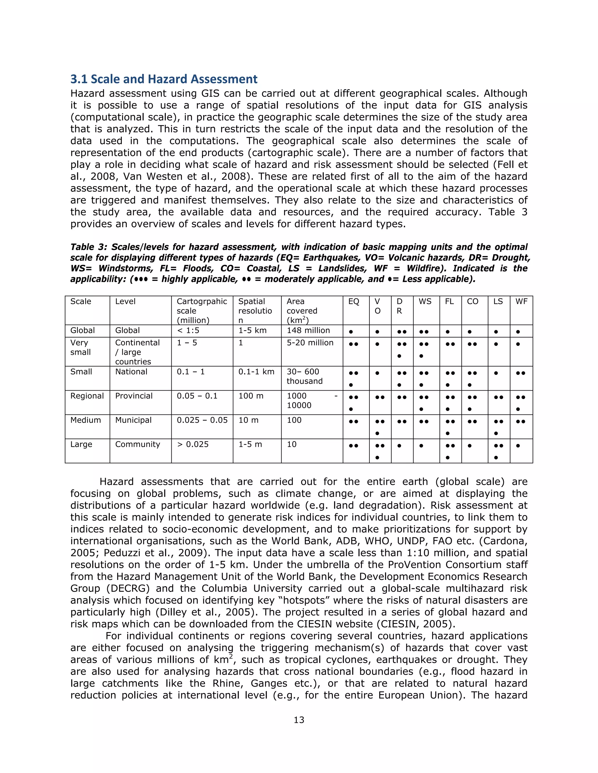 3.1 Scale and Hazard Assessment 
Hazard assessment using GIS can be carried out at different geographical scales. Although
it is possible to use a range of spatial resolutions of the input data for GIS analysis
(computational scale), in practice the geographic scale determines the size of the study area
that is analyzed. This in turn restricts the scale of the input data and the resolution of the
data used in the computations. The geographical scale also determines the scale of
representation of the end products (cartographic scale). There are a number of factors that
play a role in deciding what scale of hazard and risk assessment should be selected (Fell et
al., 2008, Van Westen et al., 2008). These are related first of all to the aim of the hazard
assessment, the type of hazard, and the operational scale at which these hazard processes
are triggered and manifest themselves. They also relate to the size and characteristics of
the study area, the available data and resources, and the required accuracy. Table 3
provides an overview of scales and levels for different hazard types.

Table 3: Scales/levels for hazard assessment, with indication of basic mapping units and the optimal
scale for displaying different types of hazards (EQ= Earthquakes, VO= Volcanic hazards, DR= Drought,
WS= Windstorms, FL= Floods, CO= Coastal, LS = Landslides, WF = Wildfire). Indicated is the
applicability: (••• = highly applicable, •• = moderately applicable, and •= Less applicable).

Scale      Level         Cartogrpahic   Spatial     Area               EQ   V    D    WS   FL   CO   LS   WF
                         scale          resolutio   covered                 O    R
                         (million)      n           (km2)
Global     Global        < 1:5          1-5 km      148 million        •    •    ••   ••   •    •    •    •
Very       Continental   1–5            1           5-20 million       ••   •    ••   ••   ••   ••   •    •
small      / large
                                                                                 •    •
           countries
Small      National      0.1 – 1        0.1-1 km    30– 600            ••   •    ••   ••   ••   ••   •    ••
                                                    thousand
                                                                       •         •    •    •    •
Regional   Provincial    0.05 – 0.1     100 m       1000           -   ••   ••   ••   ••   ••   ••   ••   ••
                                                    10000
                                                                       •              •    •    •         •
Medium     Municipal     0.025 – 0.05   10 m        100                ••   ••   ••   ••   ••   ••   ••   ••
                                                                            •              •         •
Large      Community     > 0.025        1-5 m       10                 ••   ••   •    •    ••   •    ••   •
                                                                            •              •         •

       Hazard assessments that are carried out for the entire earth (global scale) are
focusing on global problems, such as climate change, or are aimed at displaying the
distributions of a particular hazard worldwide (e.g. land degradation). Risk assessment at
this scale is mainly intended to generate risk indices for individual countries, to link them to
indices related to socio-economic development, and to make prioritizations for support by
international organisations, such as the World Bank, ADB, WHO, UNDP, FAO etc. (Cardona,
2005; Peduzzi et al., 2009). The input data have a scale less than 1:10 million, and spatial
resolutions on the order of 1-5 km. Under the umbrella of the ProVention Consortium staff
from the Hazard Management Unit of the World Bank, the Development Economics Research
Group (DECRG) and the Columbia University carried out a global-scale multihazard risk
analysis which focused on identifying key “hotspots” where the risks of natural disasters are
particularly high (Dilley et al., 2005). The project resulted in a series of global hazard and
risk maps which can be downloaded from the CIESIN website (CIESIN, 2005).
        For individual continents or regions covering several countries, hazard applications
are either focused on analysing the triggering mechanism(s) of hazards that cover vast
areas of various millions of km2, such as tropical cyclones, earthquakes or drought. They
are also used for analysing hazards that cross national boundaries (e.g., flood hazard in
large catchments like the Rhine, Ganges etc.), or that are related to natural hazard
reduction policies at international level (e.g., for the entire European Union). The hazard

                                                     13 
 
 
