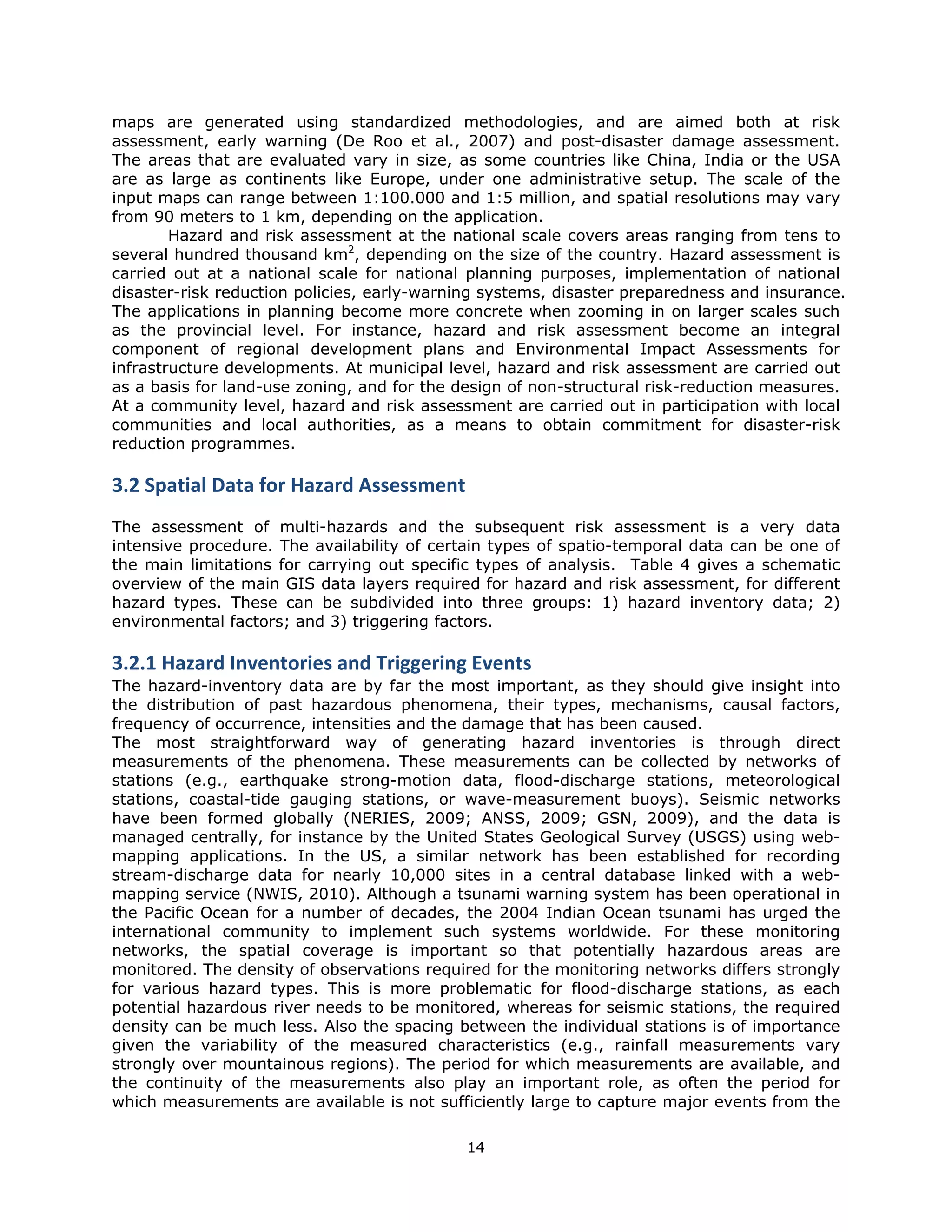 maps are generated using standardized methodologies, and are aimed both at risk
assessment, early warning (De Roo et al., 2007) and post-disaster damage assessment.
The areas that are evaluated vary in size, as some countries like China, India or the USA
are as large as continents like Europe, under one administrative setup. The scale of the
input maps can range between 1:100.000 and 1:5 million, and spatial resolutions may vary
from 90 meters to 1 km, depending on the application.
        Hazard and risk assessment at the national scale covers areas ranging from tens to
several hundred thousand km2, depending on the size of the country. Hazard assessment is
carried out at a national scale for national planning purposes, implementation of national
disaster-risk reduction policies, early-warning systems, disaster preparedness and insurance.
The applications in planning become more concrete when zooming in on larger scales such
as the provincial level. For instance, hazard and risk assessment become an integral
component of regional development plans and Environmental Impact Assessments for
infrastructure developments. At municipal level, hazard and risk assessment are carried out
as a basis for land-use zoning, and for the design of non-structural risk-reduction measures.
At a community level, hazard and risk assessment are carried out in participation with local
communities and local authorities, as a means to obtain commitment for disaster-risk
reduction programmes.

3.2 Spatial Data for Hazard Assessment
The assessment of multi-hazards and the subsequent risk assessment is a very data
intensive procedure. The availability of certain types of spatio-temporal data can be one of
the main limitations for carrying out specific types of analysis. Table 4 gives a schematic
overview of the main GIS data layers required for hazard and risk assessment, for different
hazard types. These can be subdivided into three groups: 1) hazard inventory data; 2)
environmental factors; and 3) triggering factors.

3.2.1 Hazard Inventories and Triggering Events 
The hazard-inventory data are by far the most important, as they should give insight into
the distribution of past hazardous phenomena, their types, mechanisms, causal factors,
frequency of occurrence, intensities and the damage that has been caused.
The most straightforward way of generating hazard inventories is through direct
measurements of the phenomena. These measurements can be collected by networks of
stations (e.g., earthquake strong-motion data, flood-discharge stations, meteorological
stations, coastal-tide gauging stations, or wave-measurement buoys). Seismic networks
have been formed globally (NERIES, 2009; ANSS, 2009; GSN, 2009), and the data is
managed centrally, for instance by the United States Geological Survey (USGS) using web-
mapping applications. In the US, a similar network has been established for recording
stream-discharge data for nearly 10,000 sites in a central database linked with a web-
mapping service (NWIS, 2010). Although a tsunami warning system has been operational in
the Pacific Ocean for a number of decades, the 2004 Indian Ocean tsunami has urged the
international community to implement such systems worldwide. For these monitoring
networks, the spatial coverage is important so that potentially hazardous areas are
monitored. The density of observations required for the monitoring networks differs strongly
for various hazard types. This is more problematic for flood-discharge stations, as each
potential hazardous river needs to be monitored, whereas for seismic stations, the required
density can be much less. Also the spacing between the individual stations is of importance
given the variability of the measured characteristics (e.g., rainfall measurements vary
strongly over mountainous regions). The period for which measurements are available, and
the continuity of the measurements also play an important role, as often the period for
which measurements are available is not sufficiently large to capture major events from the

                                            14 
 
 