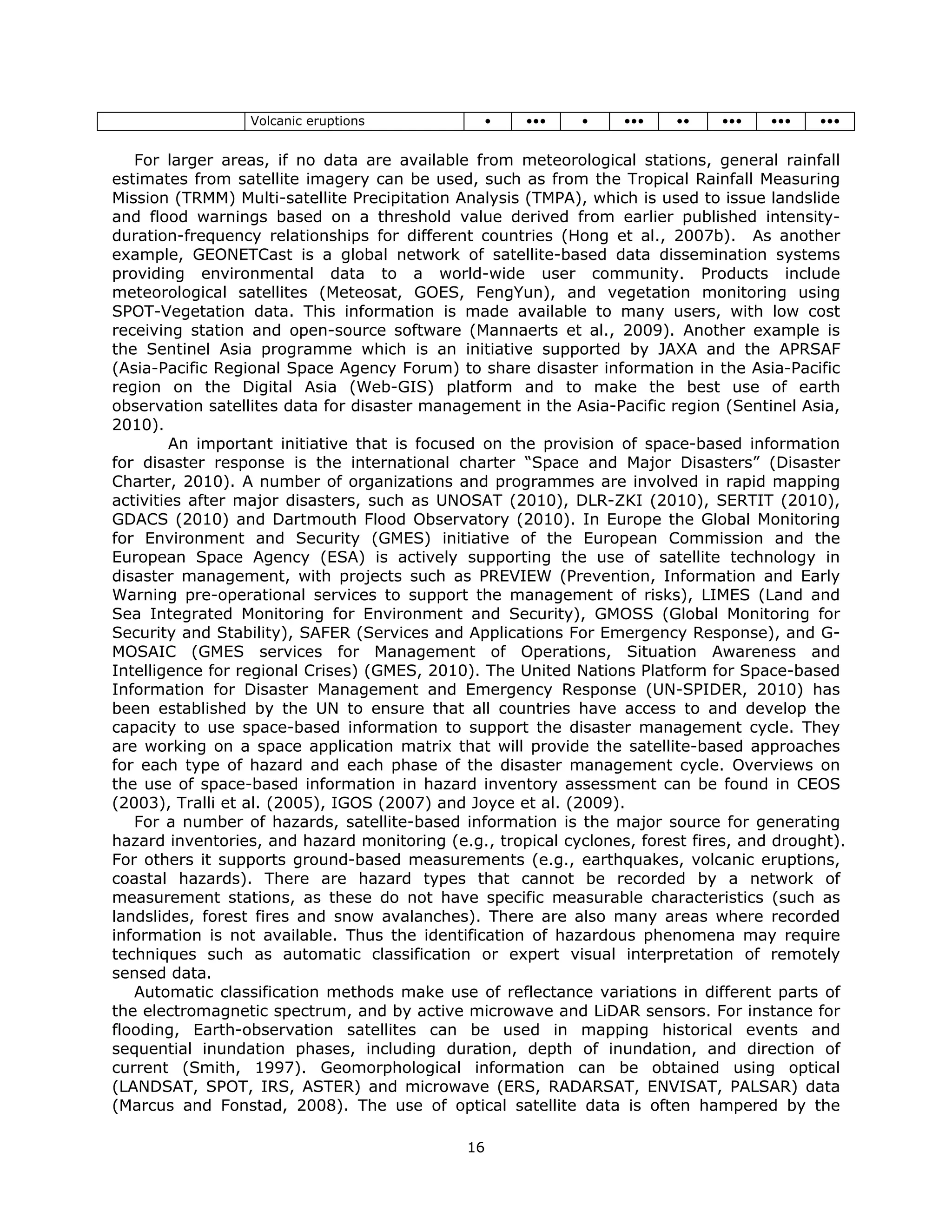 Volcanic eruptions             •    •••    •     •••    ••   •••    •••   •••
 
   For larger areas, if no data are available from meteorological stations, general rainfall
estimates from satellite imagery can be used, such as from the Tropical Rainfall Measuring
Mission (TRMM) Multi-satellite Precipitation Analysis (TMPA), which is used to issue landslide
and flood warnings based on a threshold value derived from earlier published intensity-
duration-frequency relationships for different countries (Hong et al., 2007b). As another
example, GEONETCast is a global network of satellite-based data dissemination systems
providing environmental data to a world-wide user community. Products include
meteorological satellites (Meteosat, GOES, FengYun), and vegetation monitoring using
SPOT-Vegetation data. This information is made available to many users, with low cost
receiving station and open-source software (Mannaerts et al., 2009). Another example is
the Sentinel Asia programme which is an initiative supported by JAXA and the APRSAF
(Asia-Pacific Regional Space Agency Forum) to share disaster information in the Asia-Pacific
region on the Digital Asia (Web-GIS) platform and to make the best use of earth
observation satellites data for disaster management in the Asia-Pacific region (Sentinel Asia,
2010).
        An important initiative that is focused on the provision of space-based information
for disaster response is the international charter “Space and Major Disasters” (Disaster
Charter, 2010). A number of organizations and programmes are involved in rapid mapping
activities after major disasters, such as UNOSAT (2010), DLR-ZKI (2010), SERTIT (2010),
GDACS (2010) and Dartmouth Flood Observatory (2010). In Europe the Global Monitoring
for Environment and Security (GMES) initiative of the European Commission and the
European Space Agency (ESA) is actively supporting the use of satellite technology in
disaster management, with projects such as PREVIEW (Prevention, Information and Early
Warning pre-operational services to support the management of risks), LIMES (Land and
Sea Integrated Monitoring for Environment and Security), GMOSS (Global Monitoring for
Security and Stability), SAFER (Services and Applications For Emergency Response), and G-
MOSAIC (GMES services for Management of Operations, Situation Awareness and
Intelligence for regional Crises) (GMES, 2010). The United Nations Platform for Space-based
Information for Disaster Management and Emergency Response (UN-SPIDER, 2010) has
been established by the UN to ensure that all countries have access to and develop the
capacity to use space-based information to support the disaster management cycle. They
are working on a space application matrix that will provide the satellite-based approaches
for each type of hazard and each phase of the disaster management cycle. Overviews on
the use of space-based information in hazard inventory assessment can be found in CEOS
(2003), Tralli et al. (2005), IGOS (2007) and Joyce et al. (2009).
   For a number of hazards, satellite-based information is the major source for generating
hazard inventories, and hazard monitoring (e.g., tropical cyclones, forest fires, and drought).
For others it supports ground-based measurements (e.g., earthquakes, volcanic eruptions,
coastal hazards). There are hazard types that cannot be recorded by a network of
measurement stations, as these do not have specific measurable characteristics (such as
landslides, forest fires and snow avalanches). There are also many areas where recorded
information is not available. Thus the identification of hazardous phenomena may require
techniques such as automatic classification or expert visual interpretation of remotely
sensed data.
   Automatic classification methods make use of reflectance variations in different parts of
the electromagnetic spectrum, and by active microwave and LiDAR sensors. For instance for
flooding, Earth-observation satellites can be used in mapping historical events and
sequential inundation phases, including duration, depth of inundation, and direction of
current (Smith, 1997). Geomorphological information can be obtained using optical
(LANDSAT, SPOT, IRS, ASTER) and microwave (ERS, RADARSAT, ENVISAT, PALSAR) data
(Marcus and Fonstad, 2008). The use of optical satellite data is often hampered by the

                                             16 
 
 