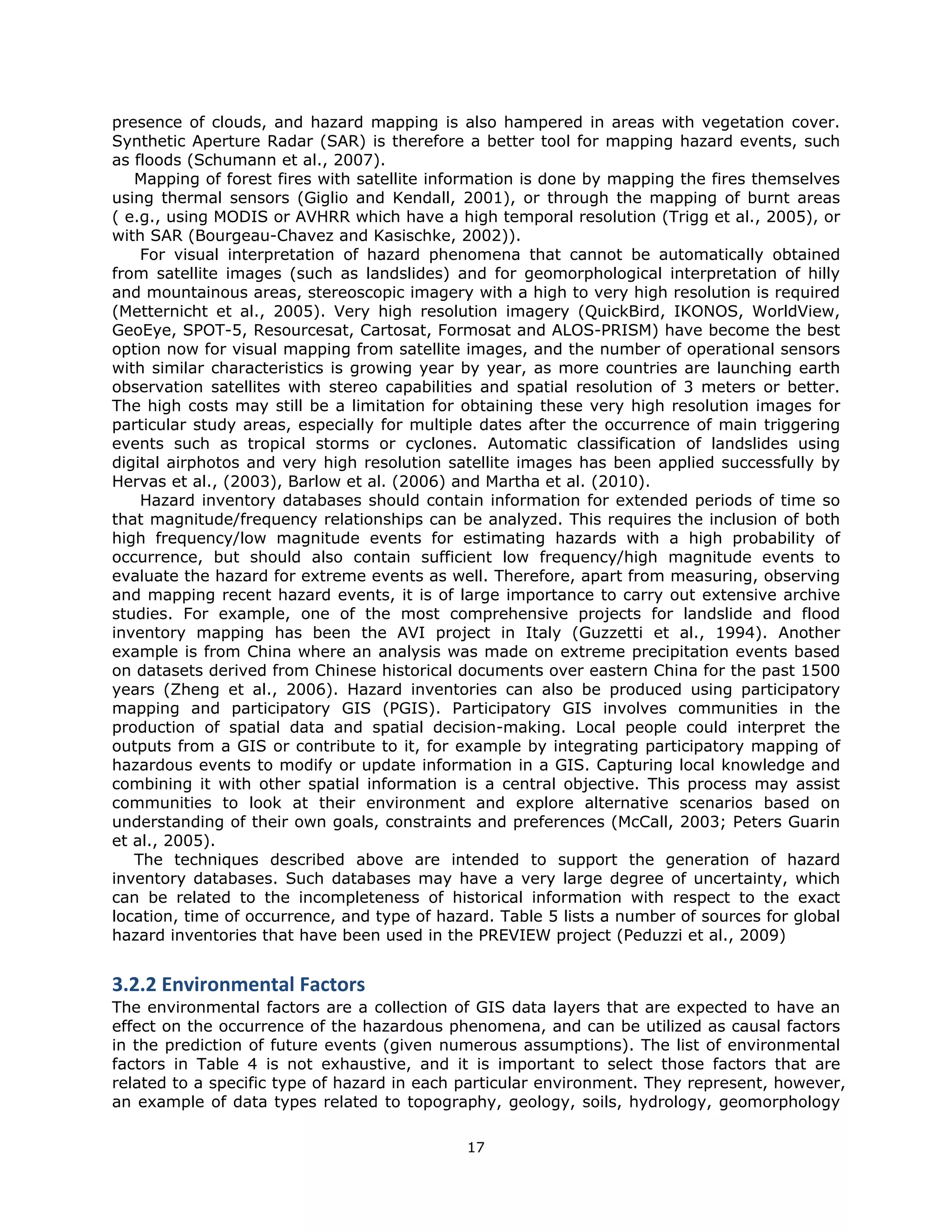 presence of clouds, and hazard mapping is also hampered in areas with vegetation cover.
Synthetic Aperture Radar (SAR) is therefore a better tool for mapping hazard events, such
as floods (Schumann et al., 2007).
   Mapping of forest fires with satellite information is done by mapping the fires themselves
using thermal sensors (Giglio and Kendall, 2001), or through the mapping of burnt areas
( e.g., using MODIS or AVHRR which have a high temporal resolution (Trigg et al., 2005), or
with SAR (Bourgeau-Chavez and Kasischke, 2002)).
    For visual interpretation of hazard phenomena that cannot be automatically obtained
from satellite images (such as landslides) and for geomorphological interpretation of hilly
and mountainous areas, stereoscopic imagery with a high to very high resolution is required
(Metternicht et al., 2005). Very high resolution imagery (QuickBird, IKONOS, WorldView,
GeoEye, SPOT-5, Resourcesat, Cartosat, Formosat and ALOS-PRISM) have become the best
option now for visual mapping from satellite images, and the number of operational sensors
with similar characteristics is growing year by year, as more countries are launching earth
observation satellites with stereo capabilities and spatial resolution of 3 meters or better.
The high costs may still be a limitation for obtaining these very high resolution images for
particular study areas, especially for multiple dates after the occurrence of main triggering
events such as tropical storms or cyclones. Automatic classification of landslides using
digital airphotos and very high resolution satellite images has been applied successfully by
Hervas et al., (2003), Barlow et al. (2006) and Martha et al. (2010).
    Hazard inventory databases should contain information for extended periods of time so
that magnitude/frequency relationships can be analyzed. This requires the inclusion of both
high frequency/low magnitude events for estimating hazards with a high probability of
occurrence, but should also contain sufficient low frequency/high magnitude events to
evaluate the hazard for extreme events as well. Therefore, apart from measuring, observing
and mapping recent hazard events, it is of large importance to carry out extensive archive
studies. For example, one of the most comprehensive projects for landslide and flood
inventory mapping has been the AVI project in Italy (Guzzetti et al., 1994). Another
example is from China where an analysis was made on extreme precipitation events based
on datasets derived from Chinese historical documents over eastern China for the past 1500
years (Zheng et al., 2006). Hazard inventories can also be produced using participatory
mapping and participatory GIS (PGIS). Participatory GIS involves communities in the
production of spatial data and spatial decision-making. Local people could interpret the
outputs from a GIS or contribute to it, for example by integrating participatory mapping of
hazardous events to modify or update information in a GIS. Capturing local knowledge and
combining it with other spatial information is a central objective. This process may assist
communities to look at their environment and explore alternative scenarios based on
understanding of their own goals, constraints and preferences (McCall, 2003; Peters Guarin
et al., 2005).
   The techniques described above are intended to support the generation of hazard
inventory databases. Such databases may have a very large degree of uncertainty, which
can be related to the incompleteness of historical information with respect to the exact
location, time of occurrence, and type of hazard. Table 5 lists a number of sources for global
hazard inventories that have been used in the PREVIEW project (Peduzzi et al., 2009)
 
3.2.2 Environmental Factors  
The environmental factors are a collection of GIS data layers that are expected to have an
effect on the occurrence of the hazardous phenomena, and can be utilized as causal factors
in the prediction of future events (given numerous assumptions). The list of environmental
factors in Table 4 is not exhaustive, and it is important to select those factors that are
related to a specific type of hazard in each particular environment. They represent, however,
an example of data types related to topography, geology, soils, hydrology, geomorphology

                                             17 
 
 