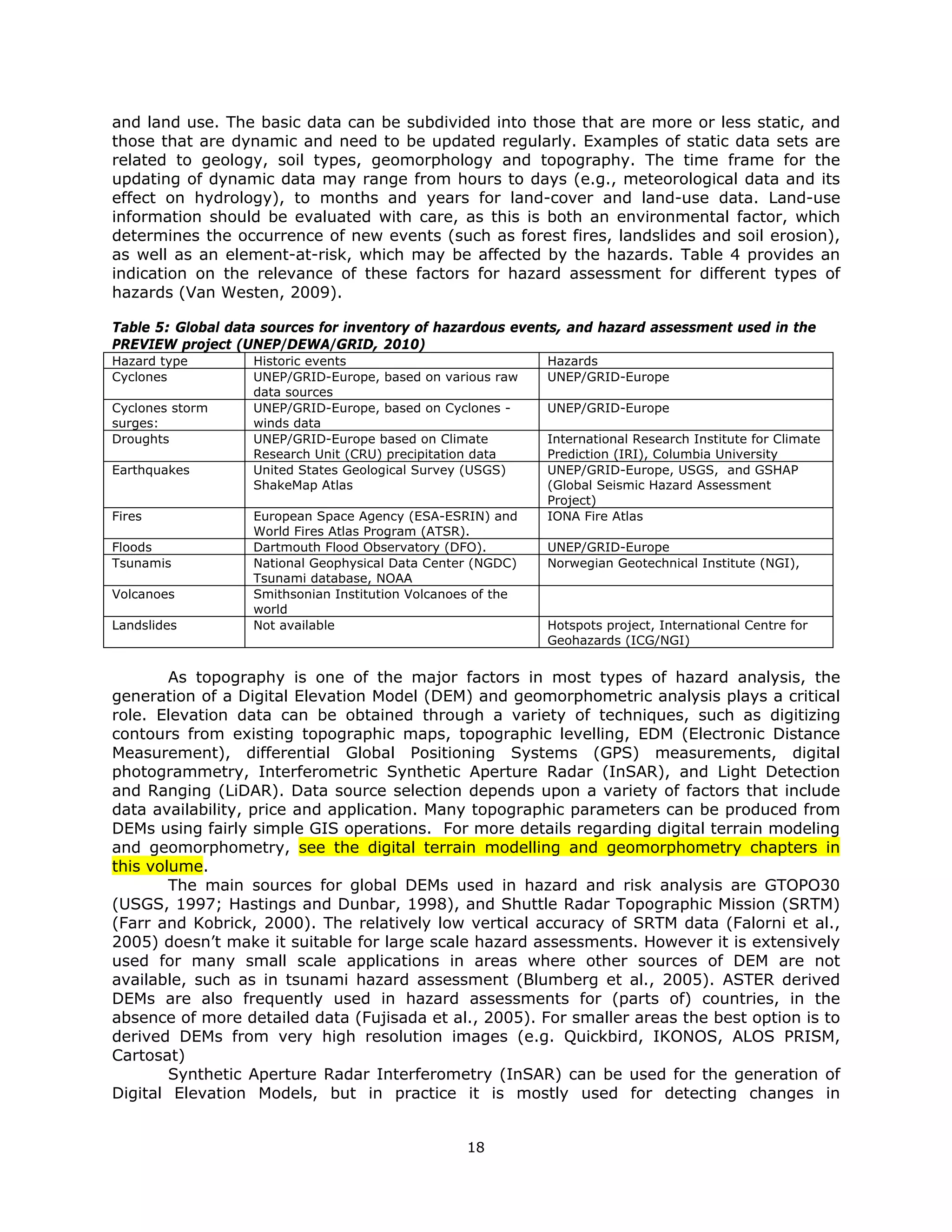 and land use. The basic data can be subdivided into those that are more or less static, and
those that are dynamic and need to be updated regularly. Examples of static data sets are
related to geology, soil types, geomorphology and topography. The time frame for the
updating of dynamic data may range from hours to days (e.g., meteorological data and its
effect on hydrology), to months and years for land-cover and land-use data. Land-use
information should be evaluated with care, as this is both an environmental factor, which
determines the occurrence of new events (such as forest fires, landslides and soil erosion),
as well as an element-at-risk, which may be affected by the hazards. Table 4 provides an
indication on the relevance of these factors for hazard assessment for different types of
hazards (Van Westen, 2009).

Table 5: Global data sources for inventory of hazardous events, and hazard assessment used in the
PREVIEW project (UNEP/DEWA/GRID, 2010)
Hazard type        Historic events                            Hazards
Cyclones           UNEP/GRID-Europe, based on various raw     UNEP/GRID-Europe
                   data sources
Cyclones storm     UNEP/GRID-Europe, based on Cyclones -      UNEP/GRID-Europe
surges:            winds data
Droughts           UNEP/GRID-Europe based on Climate          International Research Institute for Climate
                   Research Unit (CRU) precipitation data     Prediction (IRI), Columbia University
Earthquakes        United States Geological Survey (USGS)     UNEP/GRID-Europe, USGS, and GSHAP
                   ShakeMap Atlas                             (Global Seismic Hazard Assessment
                                                              Project)
Fires              European Space Agency (ESA-ESRIN) and      IONA Fire Atlas
                   World Fires Atlas Program (ATSR).
Floods             Dartmouth Flood Observatory (DFO).         UNEP/GRID-Europe
Tsunamis           National Geophysical Data Center (NGDC)    Norwegian Geotechnical Institute (NGI),
                   Tsunami database, NOAA
Volcanoes          Smithsonian Institution Volcanoes of the
                   world
Landslides         Not available                              Hotspots project, International Centre for
                                                              Geohazards (ICG/NGI)


        As topography is one of the major factors in most types of hazard analysis, the
generation of a Digital Elevation Model (DEM) and geomorphometric analysis plays a critical
role. Elevation data can be obtained through a variety of techniques, such as digitizing
contours from existing topographic maps, topographic levelling, EDM (Electronic Distance
Measurement), differential Global Positioning Systems (GPS) measurements, digital
photogrammetry, Interferometric Synthetic Aperture Radar (InSAR), and Light Detection
and Ranging (LiDAR). Data source selection depends upon a variety of factors that include
data availability, price and application. Many topographic parameters can be produced from
DEMs using fairly simple GIS operations. For more details regarding digital terrain modeling
and geomorphometry, see the digital terrain modelling and geomorphometry chapters in
this volume.
        The main sources for global DEMs used in hazard and risk analysis are GTOPO30
(USGS, 1997; Hastings and Dunbar, 1998), and Shuttle Radar Topographic Mission (SRTM)
(Farr and Kobrick, 2000). The relatively low vertical accuracy of SRTM data (Falorni et al.,
2005) doesn’t make it suitable for large scale hazard assessments. However it is extensively
used for many small scale applications in areas where other sources of DEM are not
available, such as in tsunami hazard assessment (Blumberg et al., 2005). ASTER derived
DEMs are also frequently used in hazard assessments for (parts of) countries, in the
absence of more detailed data (Fujisada et al., 2005). For smaller areas the best option is to
derived DEMs from very high resolution images (e.g. Quickbird, IKONOS, ALOS PRISM,
Cartosat)
        Synthetic Aperture Radar Interferometry (InSAR) can be used for the generation of
Digital Elevation Models, but in practice it is mostly used for detecting changes in


                                                   18 
 
 