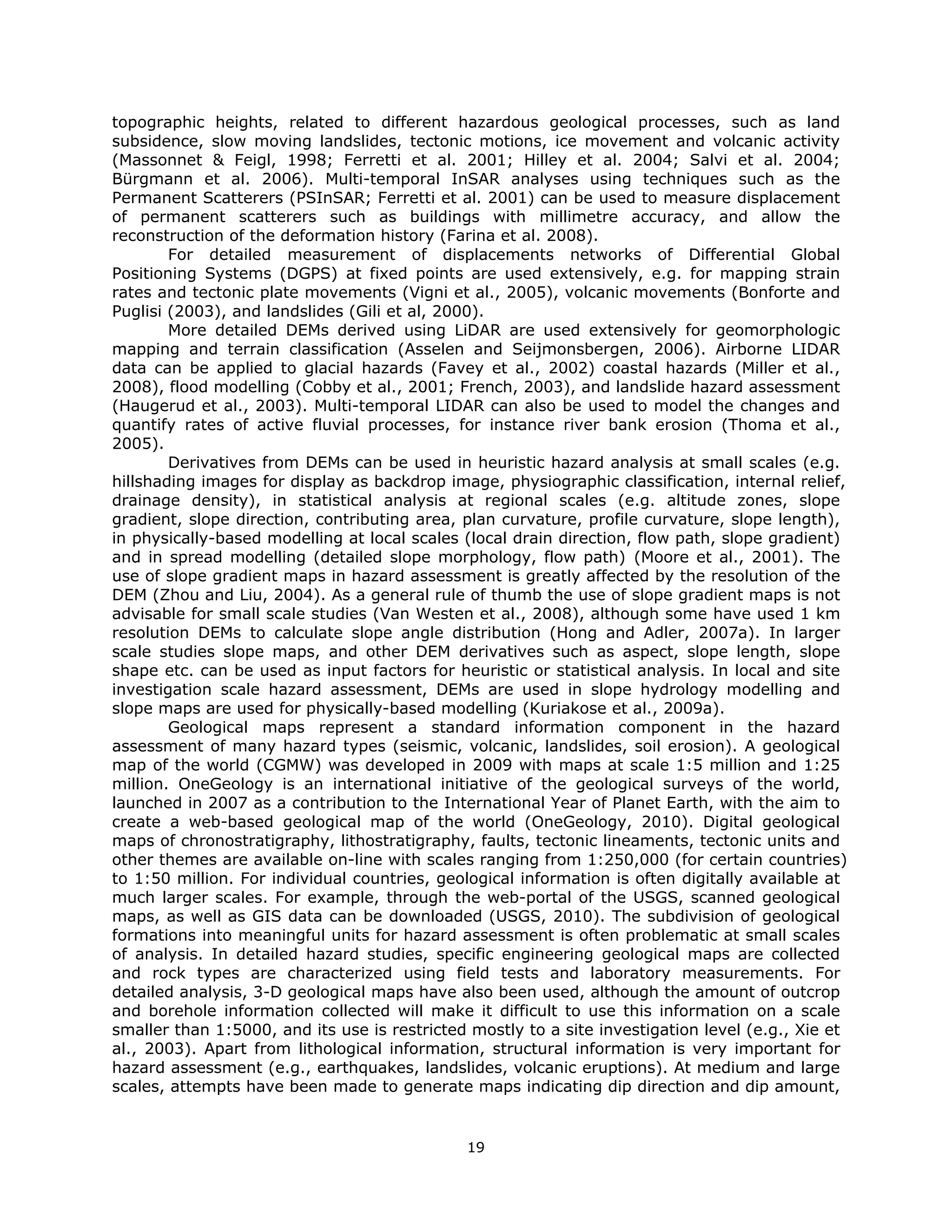 topographic heights, related to different hazardous geological processes, such as land
subsidence, slow moving landslides, tectonic motions, ice movement and volcanic activity
(Massonnet & Feigl, 1998; Ferretti et al. 2001; Hilley et al. 2004; Salvi et al. 2004;
Bürgmann et al. 2006). Multi-temporal InSAR analyses using techniques such as the
Permanent Scatterers (PSInSAR; Ferretti et al. 2001) can be used to measure displacement
of permanent scatterers such as buildings with millimetre accuracy, and allow the
reconstruction of the deformation history (Farina et al. 2008).
        For detailed measurement of displacements networks of Differential Global
Positioning Systems (DGPS) at fixed points are used extensively, e.g. for mapping strain
rates and tectonic plate movements (Vigni et al., 2005), volcanic movements (Bonforte and
Puglisi (2003), and landslides (Gili et al, 2000).
        More detailed DEMs derived using LiDAR are used extensively for geomorphologic
mapping and terrain classification (Asselen and Seijmonsbergen, 2006). Airborne LIDAR
data can be applied to glacial hazards (Favey et al., 2002) coastal hazards (Miller et al.,
2008), flood modelling (Cobby et al., 2001; French, 2003), and landslide hazard assessment
(Haugerud et al., 2003). Multi-temporal LIDAR can also be used to model the changes and
quantify rates of active fluvial processes, for instance river bank erosion (Thoma et al.,
2005).
        Derivatives from DEMs can be used in heuristic hazard analysis at small scales (e.g.
hillshading images for display as backdrop image, physiographic classification, internal relief,
drainage density), in statistical analysis at regional scales (e.g. altitude zones, slope
gradient, slope direction, contributing area, plan curvature, profile curvature, slope length),
in physically-based modelling at local scales (local drain direction, flow path, slope gradient)
and in spread modelling (detailed slope morphology, flow path)  (Moore et al., 2001). The
use of slope gradient maps in hazard assessment is greatly affected by the resolution of the
DEM (Zhou and Liu, 2004). As a general rule of thumb the use of slope gradient maps is not
advisable for small scale studies (Van Westen et al., 2008), although some have used 1 km
resolution DEMs to calculate slope angle distribution (Hong and Adler, 2007a). In larger
scale studies slope maps, and other DEM derivatives such as aspect, slope length, slope
shape etc. can be used as input factors for heuristic or statistical analysis. In local and site
investigation scale hazard assessment, DEMs are used in slope hydrology modelling and
slope maps are used for physically-based modelling (Kuriakose et al., 2009a).
        Geological maps represent a standard information component in the hazard
assessment of many hazard types (seismic, volcanic, landslides, soil erosion). A geological
map of the world (CGMW) was developed in 2009 with maps at scale 1:5 million and 1:25
million. OneGeology is an international initiative of the geological surveys of the world,
launched in 2007 as a contribution to the International Year of Planet Earth, with the aim to
create a web-based geological map of the world (OneGeology, 2010). Digital geological
maps of chronostratigraphy, lithostratigraphy, faults, tectonic lineaments, tectonic units and
other themes are available on-line with scales ranging from 1:250,000 (for certain countries)
to 1:50 million. For individual countries, geological information is often digitally available at
much larger scales. For example, through the web-portal of the USGS, scanned geological
maps, as well as GIS data can be downloaded (USGS, 2010). The subdivision of geological
formations into meaningful units for hazard assessment is often problematic at small scales
of analysis. In detailed hazard studies, specific engineering geological maps are collected
and rock types are characterized using field tests and laboratory measurements. For
detailed analysis, 3-D geological maps have also been used, although the amount of outcrop
and borehole information collected will make it difficult to use this information on a scale
smaller than 1:5000, and its use is restricted mostly to a site investigation level (e.g., Xie et
al., 2003). Apart from lithological information, structural information is very important for
hazard assessment (e.g., earthquakes, landslides, volcanic eruptions). At medium and large
scales, attempts have been made to generate maps indicating dip direction and dip amount,


                                              19 
 
 