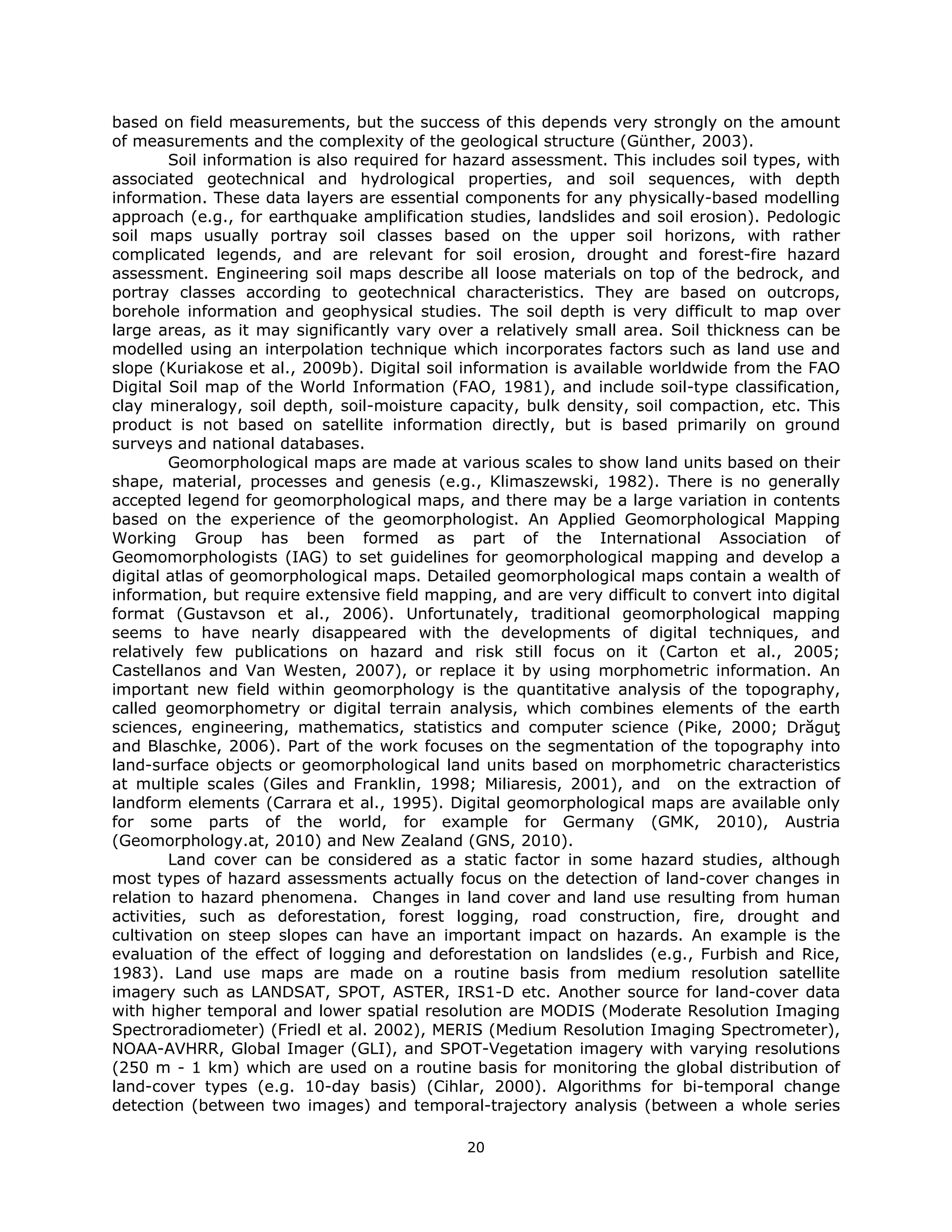 based on field measurements, but the success of this depends very strongly on the amount
of measurements and the complexity of the geological structure (Günther, 2003).
        Soil information is also required for hazard assessment. This includes soil types, with
associated geotechnical and hydrological properties, and soil sequences, with depth
information. These data layers are essential components for any physically-based modelling
approach (e.g., for earthquake amplification studies, landslides and soil erosion). Pedologic
soil maps usually portray soil classes based on the upper soil horizons, with rather
complicated legends, and are relevant for soil erosion, drought and forest-fire hazard
assessment. Engineering soil maps describe all loose materials on top of the bedrock, and
portray classes according to geotechnical characteristics. They are based on outcrops,
borehole information and geophysical studies. The soil depth is very difficult to map over
large areas, as it may significantly vary over a relatively small area. Soil thickness can be
modelled using an interpolation technique which incorporates factors such as land use and
slope (Kuriakose et al., 2009b). Digital soil information is available worldwide from the FAO
Digital Soil map of the World Information (FAO, 1981), and include soil-type classification,
clay mineralogy, soil depth, soil-moisture capacity, bulk density, soil compaction, etc. This
product is not based on satellite information directly, but is based primarily on ground
surveys and national databases.
        Geomorphological maps are made at various scales to show land units based on their
shape, material, processes and genesis (e.g., Klimaszewski, 1982). There is no generally
accepted legend for geomorphological maps, and there may be a large variation in contents
based on the experience of the geomorphologist. An Applied Geomorphological Mapping
Working Group has been formed as part of the International Association of
Geomomorphologists (IAG) to set guidelines for geomorphological mapping and develop a
digital atlas of geomorphological maps. Detailed geomorphological maps contain a wealth of
information, but require extensive field mapping, and are very difficult to convert into digital
format (Gustavson et al., 2006). Unfortunately, traditional geomorphological mapping
seems to have nearly disappeared with the developments of digital techniques, and
relatively few publications on hazard and risk still focus on it (Carton et al., 2005;
Castellanos and Van Westen, 2007), or replace it by using morphometric information. An
important new field within geomorphology is the quantitative analysis of the topography,
called geomorphometry or digital terrain analysis, which combines elements of the earth
sciences, engineering, mathematics, statistics and computer science (Pike, 2000; Drăguţ
and Blaschke, 2006). Part of the work focuses on the segmentation of the topography into
land-surface objects or geomorphological land units based on morphometric characteristics
at multiple scales (Giles and Franklin, 1998; Miliaresis, 2001), and on the extraction of
landform elements (Carrara et al., 1995). Digital geomorphological maps are available only
for some parts of the world, for example for Germany (GMK, 2010), Austria
(Geomorphology.at, 2010) and New Zealand (GNS, 2010).
        Land cover can be considered as a static factor in some hazard studies, although
most types of hazard assessments actually focus on the detection of land-cover changes in
relation to hazard phenomena. Changes in land cover and land use resulting from human
activities, such as deforestation, forest logging, road construction, fire, drought and
cultivation on steep slopes can have an important impact on hazards. An example is the
evaluation of the effect of logging and deforestation on landslides (e.g., Furbish and Rice,
1983). Land use maps are made on a routine basis from medium resolution satellite
imagery such as LANDSAT, SPOT, ASTER, IRS1-D etc. Another source for land-cover data
with higher temporal and lower spatial resolution are MODIS (Moderate Resolution Imaging
Spectroradiometer) (Friedl et al. 2002), MERIS (Medium Resolution Imaging Spectrometer),
NOAA-AVHRR, Global Imager (GLI), and SPOT-Vegetation imagery with varying resolutions
(250 m - 1 km) which are used on a routine basis for monitoring the global distribution of
land-cover types (e.g. 10-day basis) (Cihlar, 2000). Algorithms for bi-temporal change
detection (between two images) and temporal-trajectory analysis (between a whole series

                                              20 
 
 