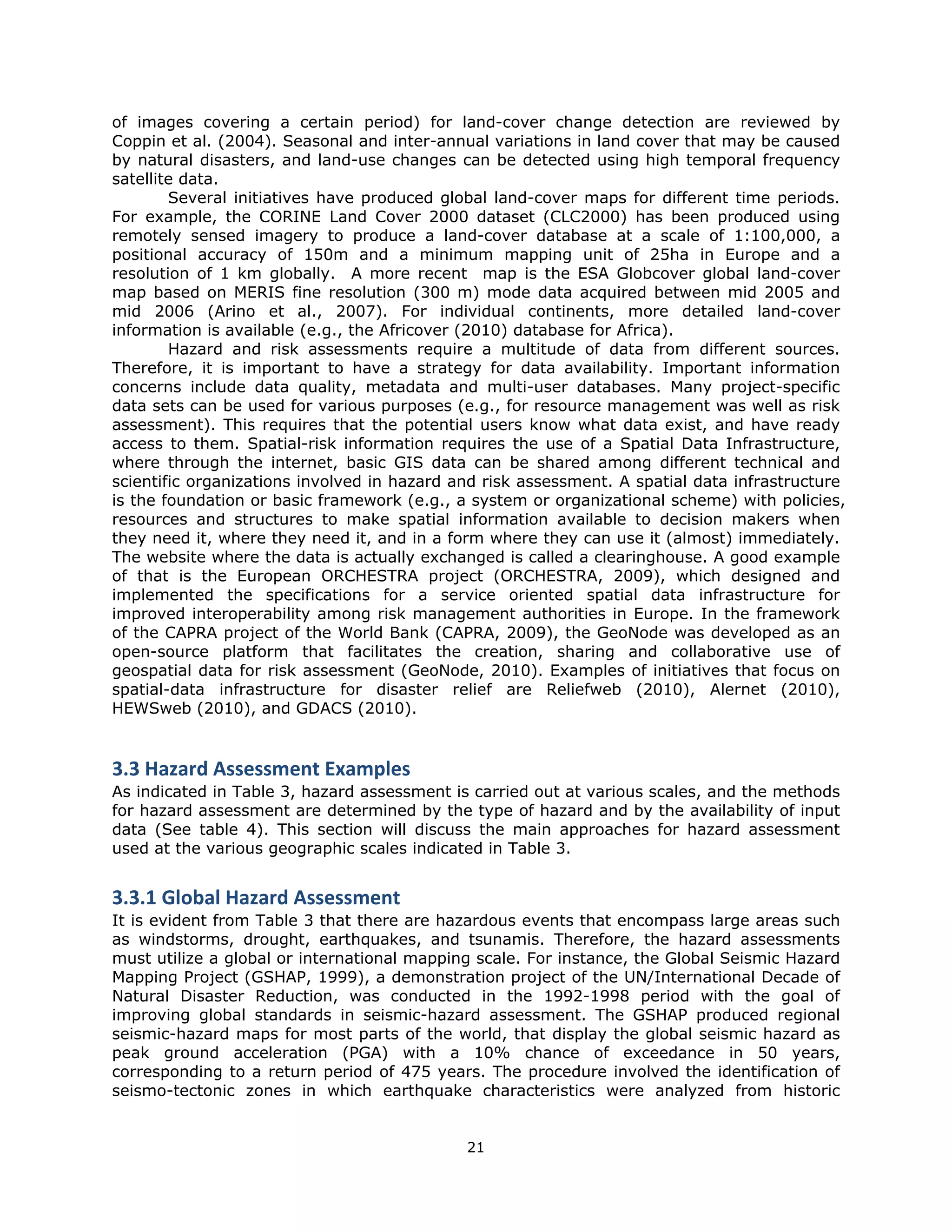 of images covering a certain period) for land-cover change detection are reviewed by
Coppin et al. (2004). Seasonal and inter-annual variations in land cover that may be caused
by natural disasters, and land-use changes can be detected using high temporal frequency
satellite data.
        Several initiatives have produced global land-cover maps for different time periods.
For example, the CORINE Land Cover 2000 dataset (CLC2000) has been produced using
remotely sensed imagery to produce a land-cover database at a scale of 1:100,000, a
positional accuracy of 150m and a minimum mapping unit of 25ha in Europe and a
resolution of 1 km globally. A more recent map is the ESA Globcover global land-cover
map based on MERIS fine resolution (300 m) mode data acquired between mid 2005 and
mid 2006 (Arino et al., 2007). For individual continents, more detailed land-cover
information is available (e.g., the Africover (2010) database for Africa).
        Hazard and risk assessments require a multitude of data from different sources.
Therefore, it is important to have a strategy for data availability. Important information
concerns include data quality, metadata and multi-user databases. Many project-specific
data sets can be used for various purposes (e.g., for resource management was well as risk
assessment). This requires that the potential users know what data exist, and have ready
access to them. Spatial-risk information requires the use of a Spatial Data Infrastructure,
where through the internet, basic GIS data can be shared among different technical and
scientific organizations involved in hazard and risk assessment. A spatial data infrastructure
is the foundation or basic framework (e.g., a system or organizational scheme) with policies,
resources and structures to make spatial information available to decision makers when
they need it, where they need it, and in a form where they can use it (almost) immediately.
The website where the data is actually exchanged is called a clearinghouse. A good example
of that is the European ORCHESTRA project (ORCHESTRA, 2009), which designed and
implemented the specifications for a service oriented spatial data infrastructure for
improved interoperability among risk management authorities in Europe. In the framework
of the CAPRA project of the World Bank (CAPRA, 2009), the GeoNode was developed as an
open-source platform that facilitates the creation, sharing and collaborative use of
geospatial data for risk assessment (GeoNode, 2010). Examples of initiatives that focus on
spatial-data infrastructure for disaster relief are Reliefweb (2010), Alernet (2010),
HEWSweb (2010), and GDACS (2010).


3.3 Hazard Assessment Examples 
As indicated in Table 3, hazard assessment is carried out at various scales, and the methods
for hazard assessment are determined by the type of hazard and by the availability of input
data (See table 4). This section will discuss the main approaches for hazard assessment
used at the various geographic scales indicated in Table 3.
 
3.3.1 Global Hazard Assessment
It is evident from Table 3 that there are hazardous events that encompass large areas such
as windstorms, drought, earthquakes, and tsunamis. Therefore, the hazard assessments
must utilize a global or international mapping scale. For instance, the Global Seismic Hazard
Mapping Project (GSHAP, 1999), a demonstration project of the UN/International Decade of
Natural Disaster Reduction, was conducted in the 1992-1998 period with the goal of
improving global standards in seismic-hazard assessment. The GSHAP produced regional
seismic-hazard maps for most parts of the world, that display the global seismic hazard as
peak ground acceleration (PGA) with a 10% chance of exceedance in 50 years,
corresponding to a return period of 475 years. The procedure involved the identification of
seismo-tectonic zones in which earthquake characteristics were analyzed from historic


                                             21 
 
 