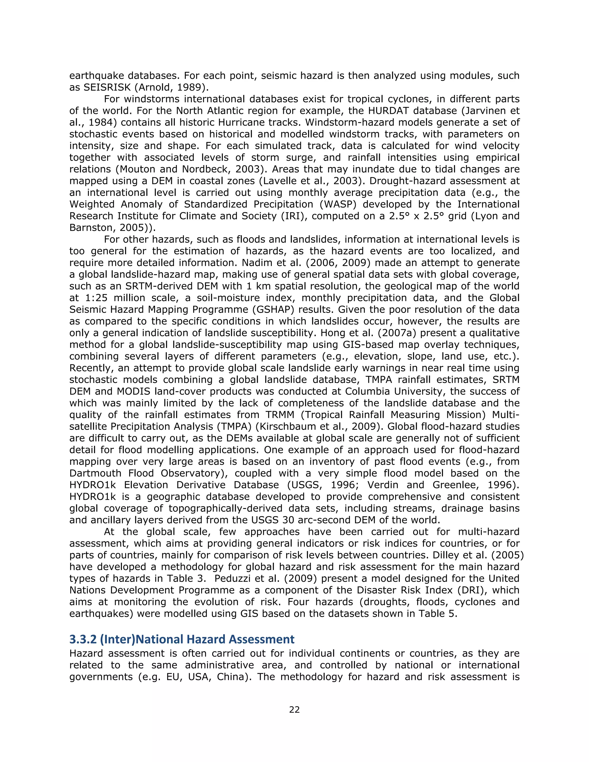 earthquake databases. For each point, seismic hazard is then analyzed using modules, such
as SEISRISK (Arnold, 1989).
        For windstorms international databases exist for tropical cyclones, in different parts
of the world. For the North Atlantic region for example, the HURDAT database (Jarvinen et
al., 1984) contains all historic Hurricane tracks. Windstorm-hazard models generate a set of
stochastic events based on historical and modelled windstorm tracks, with parameters on
intensity, size and shape. For each simulated track, data is calculated for wind velocity
together with associated levels of storm surge, and rainfall intensities using empirical
relations (Mouton and Nordbeck, 2003). Areas that may inundate due to tidal changes are
mapped using a DEM in coastal zones (Lavelle et al., 2003). Drought-hazard assessment at
an international level is carried out using monthly average precipitation data (e.g., the
Weighted Anomaly of Standardized Precipitation (WASP) developed by the International
Research Institute for Climate and Society (IRI), computed on a 2.5° x 2.5° grid (Lyon and
Barnston, 2005)).
        For other hazards, such as floods and landslides, information at international levels is
too general for the estimation of hazards, as the hazard events are too localized, and
require more detailed information. Nadim et al. (2006, 2009) made an attempt to generate
a global landslide-hazard map, making use of general spatial data sets with global coverage,
such as an SRTM-derived DEM with 1 km spatial resolution, the geological map of the world
at 1:25 million scale, a soil-moisture index, monthly precipitation data, and the Global
Seismic Hazard Mapping Programme (GSHAP) results. Given the poor resolution of the data
as compared to the specific conditions in which landslides occur, however, the results are
only a general indication of landslide susceptibility. Hong et al. (2007a) present a qualitative
method for a global landslide-susceptibility map using GIS-based map overlay techniques,
combining several layers of different parameters (e.g., elevation, slope, land use, etc.).
Recently, an attempt to provide global scale landslide early warnings in near real time using
stochastic models combining a global landslide database, TMPA rainfall estimates, SRTM
DEM and MODIS land-cover products was conducted at Columbia University, the success of
which was mainly limited by the lack of completeness of the landslide database and the
quality of the rainfall estimates from TRMM (Tropical Rainfall Measuring Mission) Multi-
satellite Precipitation Analysis (TMPA) (Kirschbaum et al., 2009). Global flood-hazard studies
are difficult to carry out, as the DEMs available at global scale are generally not of sufficient
detail for flood modelling applications. One example of an approach used for flood-hazard
mapping over very large areas is based on an inventory of past flood events (e.g., from
Dartmouth Flood Observatory), coupled with a very simple flood model based on the
HYDRO1k Elevation Derivative Database (USGS, 1996; Verdin and Greenlee, 1996).
HYDRO1k is a geographic database developed to provide comprehensive and consistent
global coverage of topographically-derived data sets, including streams, drainage basins
and ancillary layers derived from the USGS 30 arc-second DEM of the world.
        At the global scale, few approaches have been carried out for multi-hazard
assessment, which aims at providing general indicators or risk indices for countries, or for
parts of countries, mainly for comparison of risk levels between countries. Dilley et al. (2005)
have developed a methodology for global hazard and risk assessment for the main hazard
types of hazards in Table 3. Peduzzi et al. (2009) present a model designed for the United
Nations Development Programme as a component of the Disaster Risk Index (DRI), which
aims at monitoring the evolution of risk. Four hazards (droughts, floods, cyclones and
earthquakes) were modelled using GIS based on the datasets shown in Table 5.

3.3.2 (Inter)National Hazard Assessment 
Hazard assessment is often carried out for individual continents or countries, as they are
related to the same administrative area, and controlled by national or international
governments (e.g. EU, USA, China). The methodology for hazard and risk assessment is


                                              22 
 
 