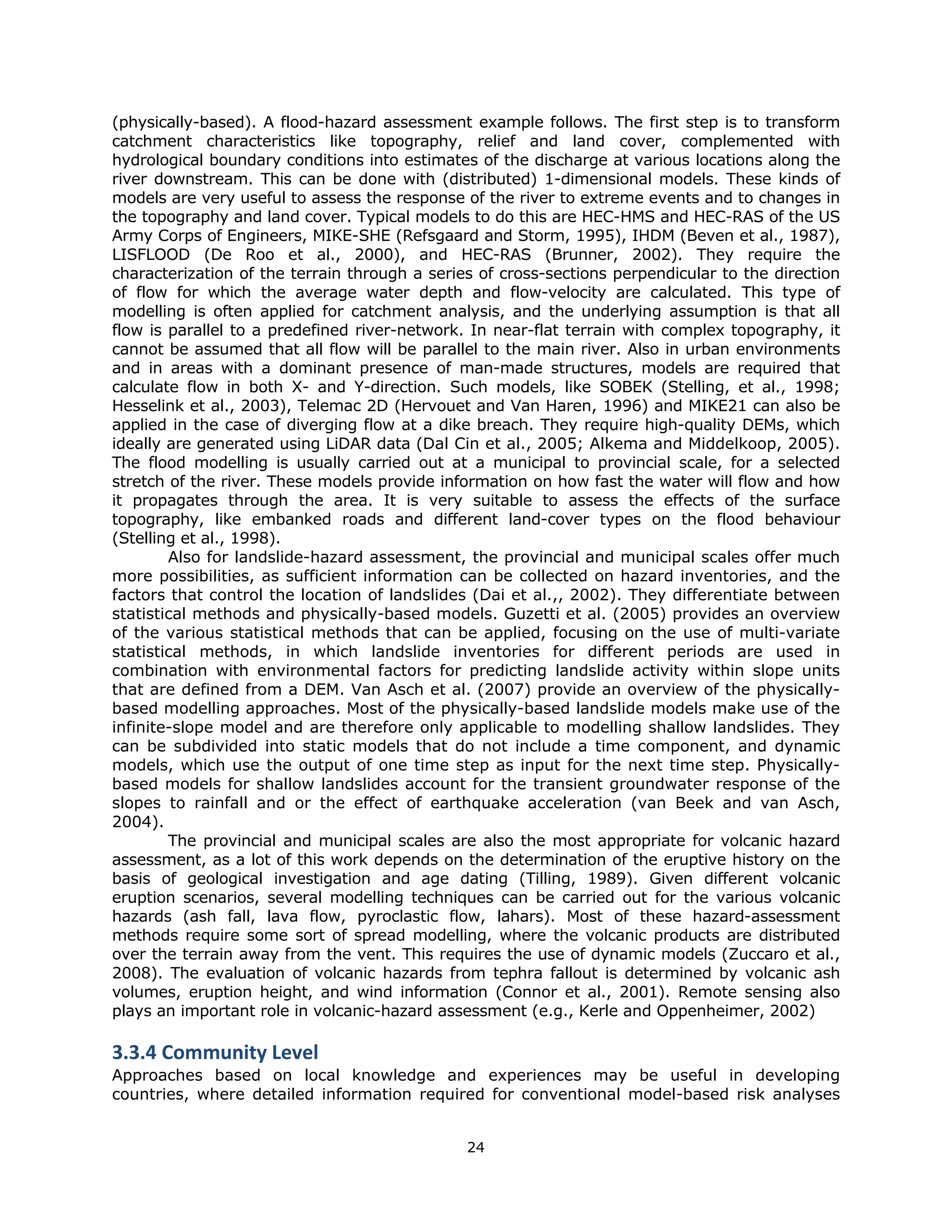 (physically-based). A flood-hazard assessment example follows. The first step is to transform
catchment characteristics like topography, relief and land cover, complemented with
hydrological boundary conditions into estimates of the discharge at various locations along the
river downstream. This can be done with (distributed) 1-dimensional models. These kinds of
models are very useful to assess the response of the river to extreme events and to changes in
the topography and land cover. Typical models to do this are HEC-HMS and HEC-RAS of the US
Army Corps of Engineers, MIKE-SHE (Refsgaard and Storm, 1995), IHDM (Beven et al., 1987),
LISFLOOD (De Roo et al., 2000), and HEC-RAS (Brunner, 2002). They require the
characterization of the terrain through a series of cross-sections perpendicular to the direction
of flow for which the average water depth and flow-velocity are calculated. This type of
modelling is often applied for catchment analysis, and the underlying assumption is that all
flow is parallel to a predefined river-network. In near-flat terrain with complex topography, it
cannot be assumed that all flow will be parallel to the main river. Also in urban environments
and in areas with a dominant presence of man-made structures, models are required that
calculate flow in both X- and Y-direction. Such models, like SOBEK (Stelling, et al., 1998;
Hesselink et al., 2003), Telemac 2D (Hervouet and Van Haren, 1996) and MIKE21 can also be
applied in the case of diverging flow at a dike breach. They require high-quality DEMs, which
ideally are generated using LiDAR data (Dal Cin et al., 2005; Alkema and Middelkoop, 2005).
The flood modelling is usually carried out at a municipal to provincial scale, for a selected
stretch of the river. These models provide information on how fast the water will flow and how
it propagates through the area. It is very suitable to assess the effects of the surface
topography, like embanked roads and different land-cover types on the flood behaviour
(Stelling et al., 1998).
        Also for landslide-hazard assessment, the provincial and municipal scales offer much
more possibilities, as sufficient information can be collected on hazard inventories, and the
factors that control the location of landslides (Dai et al.,, 2002). They differentiate between
statistical methods and physically-based models. Guzetti et al. (2005) provides an overview
of the various statistical methods that can be applied, focusing on the use of multi-variate
statistical methods, in which landslide inventories for different periods are used in
combination with environmental factors for predicting landslide activity within slope units
that are defined from a DEM. Van Asch et al. (2007) provide an overview of the physically-
based modelling approaches. Most of the physically-based landslide models make use of the
infinite-slope model and are therefore only applicable to modelling shallow landslides. They
can be subdivided into static models that do not include a time component, and dynamic
models, which use the output of one time step as input for the next time step. Physically-
based models for shallow landslides account for the transient groundwater response of the
slopes to rainfall and or the effect of earthquake acceleration (van Beek and van Asch,
2004).
        The provincial and municipal scales are also the most appropriate for volcanic hazard
assessment, as a lot of this work depends on the determination of the eruptive history on the
basis of geological investigation and age dating (Tilling, 1989). Given different volcanic
eruption scenarios, several modelling techniques can be carried out for the various volcanic
hazards (ash fall, lava flow, pyroclastic flow, lahars). Most of these hazard-assessment
methods require some sort of spread modelling, where the volcanic products are distributed
over the terrain away from the vent. This requires the use of dynamic models (Zuccaro et al.,
2008). The evaluation of volcanic hazards from tephra fallout is determined by volcanic ash
volumes, eruption height, and wind information (Connor et al., 2001). Remote sensing also
plays an important role in volcanic-hazard assessment (e.g., Kerle and Oppenheimer, 2002)

3.3.4 Community Level 
Approaches based on local knowledge and experiences may be useful in developing
countries, where detailed information required for conventional model-based risk analyses


                                               24 
 
 