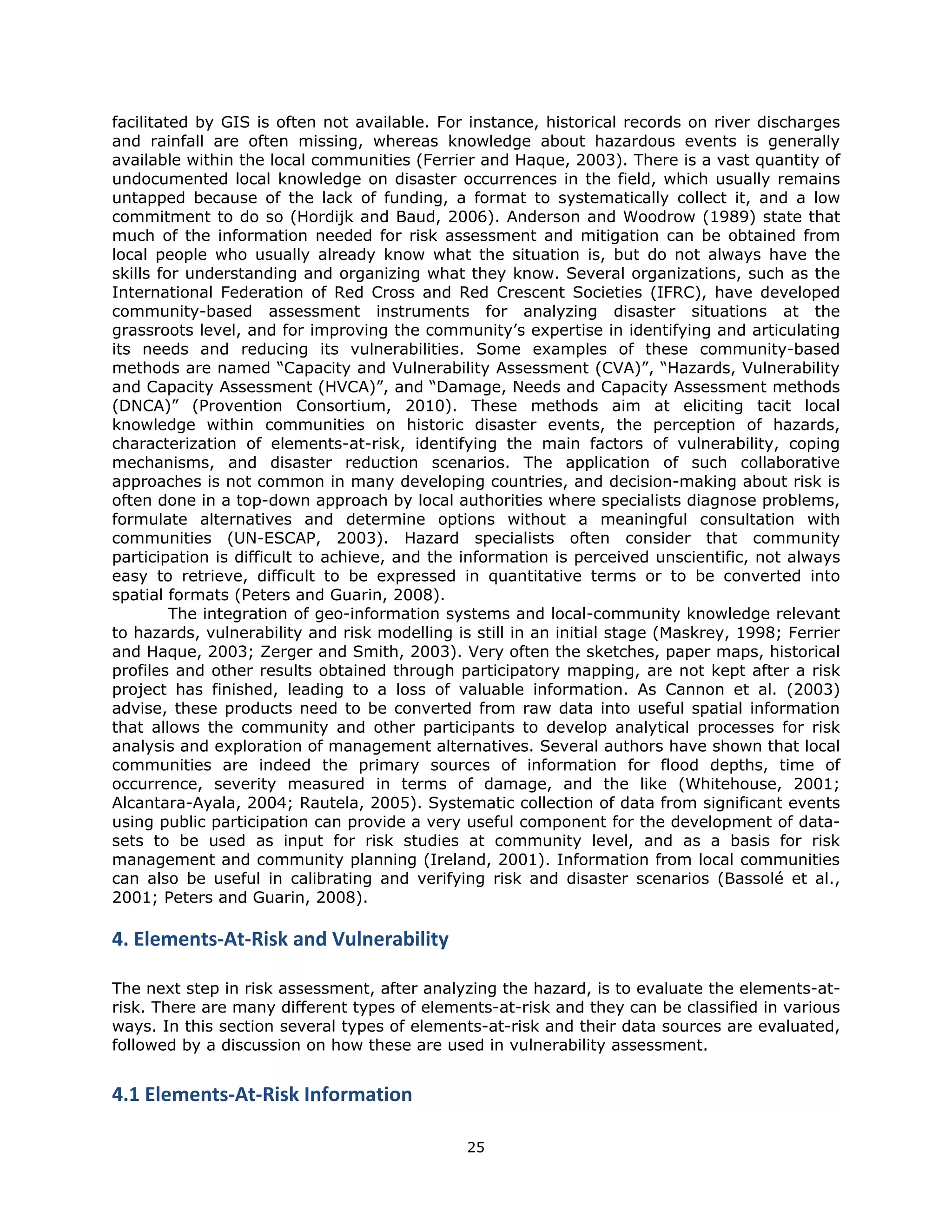 facilitated by GIS is often not available. For instance, historical records on river discharges
and rainfall are often missing, whereas knowledge about hazardous events is generally
available within the local communities (Ferrier and Haque, 2003). There is a vast quantity of
undocumented local knowledge on disaster occurrences in the field, which usually remains
untapped because of the lack of funding, a format to systematically collect it, and a low
commitment to do so (Hordijk and Baud, 2006). Anderson and Woodrow (1989) state that
much of the information needed for risk assessment and mitigation can be obtained from
local people who usually already know what the situation is, but do not always have the
skills for understanding and organizing what they know. Several organizations, such as the
International Federation of Red Cross and Red Crescent Societies (IFRC), have developed
community-based assessment instruments for analyzing disaster situations at the
grassroots level, and for improving the community’s expertise in identifying and articulating
its needs and reducing its vulnerabilities. Some examples of these community-based
methods are named “Capacity and Vulnerability Assessment (CVA)”, “Hazards, Vulnerability
and Capacity Assessment (HVCA)”, and “Damage, Needs and Capacity Assessment methods
(DNCA)” (Provention Consortium, 2010). These methods aim at eliciting tacit local
knowledge within communities on historic disaster events, the perception of hazards,
characterization of elements-at-risk, identifying the main factors of vulnerability, coping
mechanisms, and disaster reduction scenarios. The application of such collaborative
approaches is not common in many developing countries, and decision-making about risk is
often done in a top-down approach by local authorities where specialists diagnose problems,
formulate alternatives and determine options without a meaningful consultation with
communities (UN-ESCAP, 2003). Hazard specialists often consider that community
participation is difficult to achieve, and the information is perceived unscientific, not always
easy to retrieve, difficult to be expressed in quantitative terms or to be converted into
spatial formats (Peters and Guarin, 2008).
         The integration of geo-information systems and local-community knowledge relevant
to hazards, vulnerability and risk modelling is still in an initial stage (Maskrey, 1998; Ferrier
and Haque, 2003; Zerger and Smith, 2003). Very often the sketches, paper maps, historical
profiles and other results obtained through participatory mapping, are not kept after a risk
project has finished, leading to a loss of valuable information. As Cannon et al. (2003)
advise, these products need to be converted from raw data into useful spatial information
that allows the community and other participants to develop analytical processes for risk
analysis and exploration of management alternatives. Several authors have shown that local
communities are indeed the primary sources of information for flood depths, time of
occurrence, severity measured in terms of damage, and the like (Whitehouse, 2001;
Alcantara-Ayala, 2004; Rautela, 2005). Systematic collection of data from significant events
using public participation can provide a very useful component for the development of data-
sets to be used as input for risk studies at community level, and as a basis for risk
management and community planning (Ireland, 2001). Information from local communities
can also be useful in calibrating and verifying risk and disaster scenarios (Bassolé et al.,
2001; Peters and Guarin, 2008).

4. Elements‐At‐Risk and Vulnerability 
 
The next step in risk assessment, after analyzing the hazard, is to evaluate the elements-at-
risk. There are many different types of elements-at-risk and they can be classified in various
ways. In this section several types of elements-at-risk and their data sources are evaluated,
followed by a discussion on how these are used in vulnerability assessment.
 
4.1 Elements‐At‐Risk Information 

                                               25 
 
 