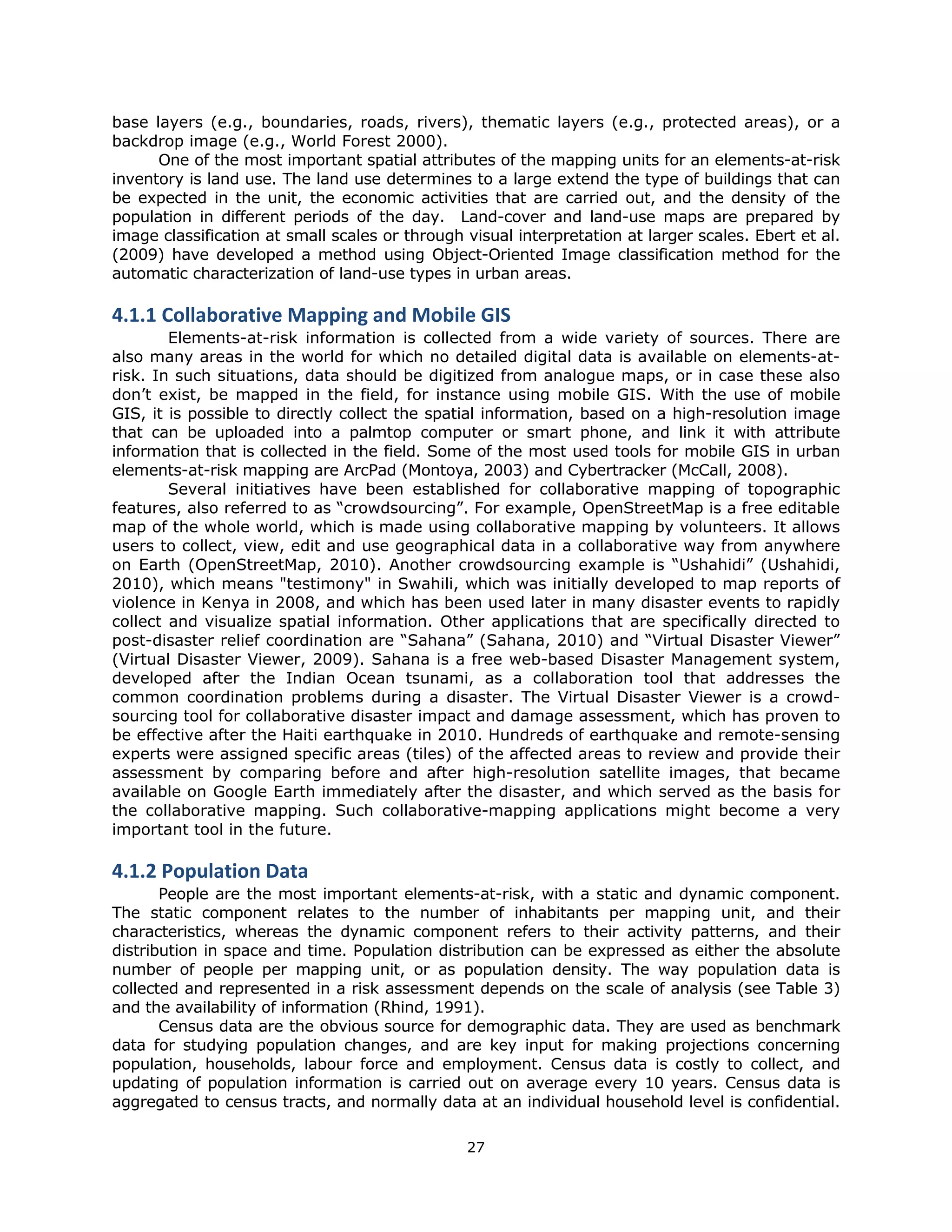 base layers (e.g., boundaries, roads, rivers), thematic layers (e.g., protected areas), or a
backdrop image (e.g., World Forest 2000).
      One of the most important spatial attributes of the mapping units for an elements-at-risk
inventory is land use. The land use determines to a large extend the type of buildings that can
be expected in the unit, the economic activities that are carried out, and the density of the
population in different periods of the day. Land-cover and land-use maps are prepared by
image classification at small scales or through visual interpretation at larger scales. Ebert et al.
(2009) have developed a method using Object-Oriented Image classification method for the
automatic characterization of land-use types in urban areas.

4.1.1 Collaborative Mapping and Mobile GIS 
        Elements-at-risk information is collected from a wide variety of sources. There are
also many areas in the world for which no detailed digital data is available on elements-at-
risk. In such situations, data should be digitized from analogue maps, or in case these also
don’t exist, be mapped in the field, for instance using mobile GIS. With the use of mobile
GIS, it is possible to directly collect the spatial information, based on a high-resolution image
that can be uploaded into a palmtop computer or smart phone, and link it with attribute
information that is collected in the field. Some of the most used tools for mobile GIS in urban
elements-at-risk mapping are ArcPad (Montoya, 2003) and Cybertracker (McCall, 2008).
        Several initiatives have been established for collaborative mapping of topographic
features, also referred to as “crowdsourcing”. For example, OpenStreetMap is a free editable
map of the whole world, which is made using collaborative mapping by volunteers. It allows
users to collect, view, edit and use geographical data in a collaborative way from anywhere
on Earth (OpenStreetMap, 2010). Another crowdsourcing example is “Ushahidi” (Ushahidi,
2010), which means "testimony" in Swahili, which was initially developed to map reports of
violence in Kenya in 2008, and which has been used later in many disaster events to rapidly
collect and visualize spatial information. Other applications that are specifically directed to
post-disaster relief coordination are “Sahana” (Sahana, 2010) and “Virtual Disaster Viewer”
(Virtual Disaster Viewer, 2009). Sahana is a free web-based Disaster Management system,
developed after the Indian Ocean tsunami, as a collaboration tool that addresses the
common coordination problems during a disaster. The Virtual Disaster Viewer is a crowd-
sourcing tool for collaborative disaster impact and damage assessment, which has proven to
be effective after the Haiti earthquake in 2010. Hundreds of earthquake and remote-sensing
experts were assigned specific areas (tiles) of the affected areas to review and provide their
assessment by comparing before and after high-resolution satellite images, that became
available on Google Earth immediately after the disaster, and which served as the basis for
the collaborative mapping. Such collaborative-mapping applications might become a very
important tool in the future.

4.1.2 Population Data 
       People are the most important elements-at-risk, with a static and dynamic component.
The static component relates to the number of inhabitants per mapping unit, and their
characteristics, whereas the dynamic component refers to their activity patterns, and their
distribution in space and time. Population distribution can be expressed as either the absolute
number of people per mapping unit, or as population density. The way population data is
collected and represented in a risk assessment depends on the scale of analysis (see Table 3)
and the availability of information (Rhind, 1991).
       Census data are the obvious source for demographic data. They are used as benchmark
data for studying population changes, and are key input for making projections concerning
population, households, labour force and employment. Census data is costly to collect, and
updating of population information is carried out on average every 10 years. Census data is
aggregated to census tracts, and normally data at an individual household level is confidential.

                                                27 
 
 