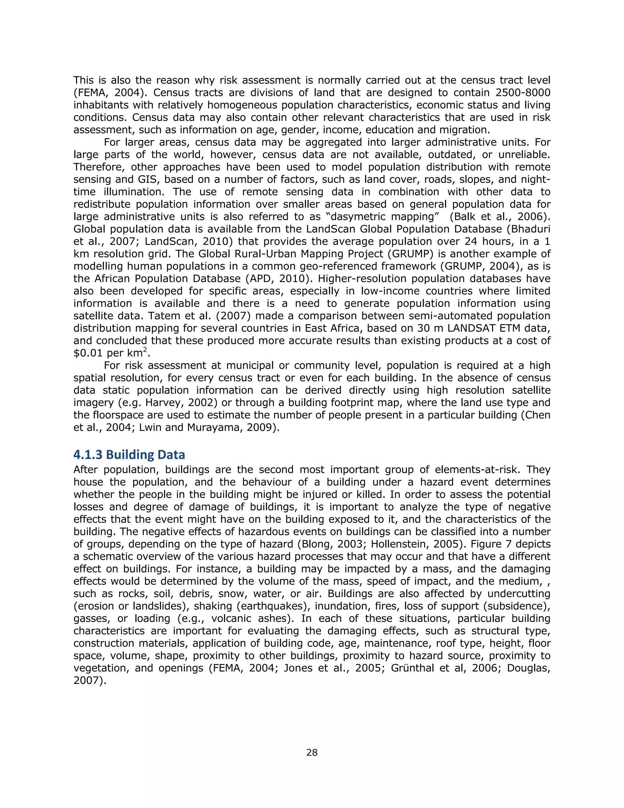 This is also the reason why risk assessment is normally carried out at the census tract level
(FEMA, 2004). Census tracts are divisions of land that are designed to contain 2500-8000
inhabitants with relatively homogeneous population characteristics, economic status and living
conditions. Census data may also contain other relevant characteristics that are used in risk
assessment, such as information on age, gender, income, education and migration.
       For larger areas, census data may be aggregated into larger administrative units. For
large parts of the world, however, census data are not available, outdated, or unreliable.
Therefore, other approaches have been used to model population distribution with remote
sensing and GIS, based on a number of factors, such as land cover, roads, slopes, and night-
time illumination. The use of remote sensing data in combination with other data to
redistribute population information over smaller areas based on general population data for
large administrative units is also referred to as “dasymetric mapping” (Balk et al., 2006).
Global population data is available from the LandScan Global Population Database (Bhaduri
et al., 2007; LandScan, 2010) that provides the average population over 24 hours, in a 1
km resolution grid. The Global Rural-Urban Mapping Project (GRUMP) is another example of
modelling human populations in a common geo-referenced framework (GRUMP, 2004), as is
the African Population Database (APD, 2010). Higher-resolution population databases have
also been developed for specific areas, especially in low-income countries where limited
information is available and there is a need to generate population information using
satellite data. Tatem et al. (2007) made a comparison between semi-automated population
distribution mapping for several countries in East Africa, based on 30 m LANDSAT ETM data,
and concluded that these produced more accurate results than existing products at a cost of
$0.01 per km2.
       For risk assessment at municipal or community level, population is required at a high
spatial resolution, for every census tract or even for each building. In the absence of census
data static population information can be derived directly using high resolution satellite
imagery (e.g. Harvey, 2002) or through a building footprint map, where the land use type and
the floorspace are used to estimate the number of people present in a particular building (Chen
et al., 2004; Lwin and Murayama, 2009).

4.1.3 Building Data 
After population, buildings are the second most important group of elements-at-risk. They
house the population, and the behaviour of a building under a hazard event determines
whether the people in the building might be injured or killed. In order to assess the potential
losses and degree of damage of buildings, it is important to analyze the type of negative
effects that the event might have on the building exposed to it, and the characteristics of the
building. The negative effects of hazardous events on buildings can be classified into a number
of groups, depending on the type of hazard (Blong, 2003; Hollenstein, 2005). Figure 7 depicts
a schematic overview of the various hazard processes that may occur and that have a different
effect on buildings. For instance, a building may be impacted by a mass, and the damaging
effects would be determined by the volume of the mass, speed of impact, and the medium, ,
such as rocks, soil, debris, snow, water, or air. Buildings are also affected by undercutting
(erosion or landslides), shaking (earthquakes), inundation, fires, loss of support (subsidence),
gasses, or loading (e.g., volcanic ashes). In each of these situations, particular building
characteristics are important for evaluating the damaging effects, such as structural type,
construction materials, application of building code, age, maintenance, roof type, height, floor
space, volume, shape, proximity to other buildings, proximity to hazard source, proximity to
vegetation, and openings (FEMA, 2004; Jones et al., 2005; Grünthal et al, 2006; Douglas,
2007).




                                              28 
 
 