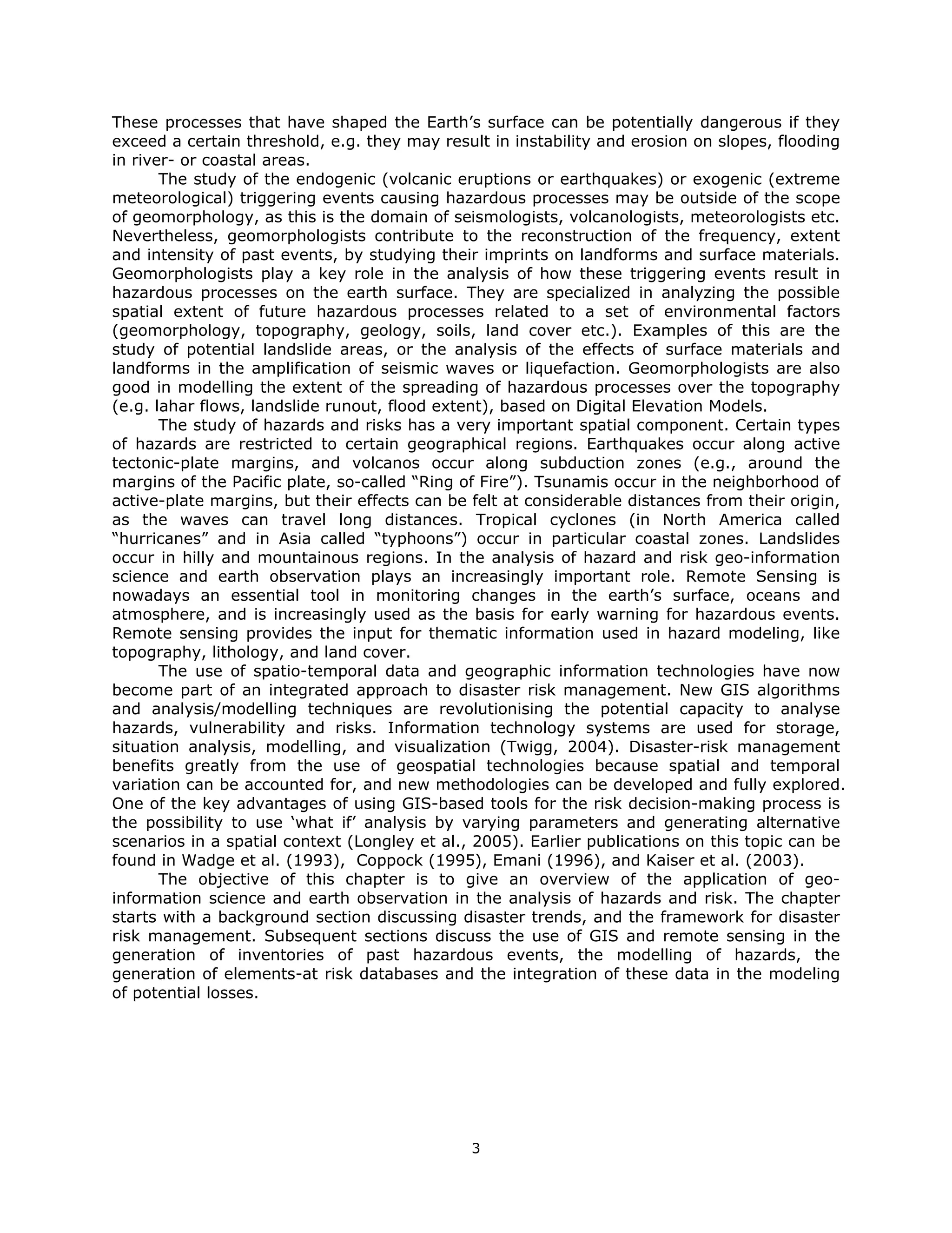 These processes that have shaped the Earth’s surface can be potentially dangerous if they
exceed a certain threshold, e.g. they may result in instability and erosion on slopes, flooding
in river- or coastal areas.
       The study of the endogenic (volcanic eruptions or earthquakes) or exogenic (extreme
meteorological) triggering events causing hazardous processes may be outside of the scope
of geomorphology, as this is the domain of seismologists, volcanologists, meteorologists etc.
Nevertheless, geomorphologists contribute to the reconstruction of the frequency, extent
and intensity of past events, by studying their imprints on landforms and surface materials.
Geomorphologists play a key role in the analysis of how these triggering events result in
hazardous processes on the earth surface. They are specialized in analyzing the possible
spatial extent of future hazardous processes related to a set of environmental factors
(geomorphology, topography, geology, soils, land cover etc.). Examples of this are the
study of potential landslide areas, or the analysis of the effects of surface materials and
landforms in the amplification of seismic waves or liquefaction. Geomorphologists are also
good in modelling the extent of the spreading of hazardous processes over the topography
(e.g. lahar flows, landslide runout, flood extent), based on Digital Elevation Models.
       The study of hazards and risks has a very important spatial component. Certain types
of hazards are restricted to certain geographical regions. Earthquakes occur along active
tectonic-plate margins, and volcanos occur along subduction zones (e.g., around the
margins of the Pacific plate, so-called “Ring of Fire”). Tsunamis occur in the neighborhood of
active-plate margins, but their effects can be felt at considerable distances from their origin,
as the waves can travel long distances. Tropical cyclones (in North America called
“hurricanes” and in Asia called “typhoons”) occur in particular coastal zones. Landslides
occur in hilly and mountainous regions. In the analysis of hazard and risk geo-information
science and earth observation plays an increasingly important role. Remote Sensing is
nowadays an essential tool in monitoring changes in the earth’s surface, oceans and
atmosphere, and is increasingly used as the basis for early warning for hazardous events.
Remote sensing provides the input for thematic information used in hazard modeling, like
topography, lithology, and land cover.
       The use of spatio-temporal data and geographic information technologies have now
become part of an integrated approach to disaster risk management. New GIS algorithms
and analysis/modelling techniques are revolutionising the potential capacity to analyse
hazards, vulnerability and risks. Information technology systems are used for storage,
situation analysis, modelling, and visualization (Twigg, 2004). Disaster-risk management
benefits greatly from the use of geospatial technologies because spatial and temporal
variation can be accounted for, and new methodologies can be developed and fully explored.
One of the key advantages of using GIS-based tools for the risk decision-making process is
the possibility to use ‘what if’ analysis by varying parameters and generating alternative
scenarios in a spatial context (Longley et al., 2005). Earlier publications on this topic can be
found in Wadge et al. (1993), Coppock (1995), Emani (1996), and Kaiser et al. (2003).
       The objective of this chapter is to give an overview of the application of geo-
information science and earth observation in the analysis of hazards and risk. The chapter
starts with a background section discussing disaster trends, and the framework for disaster
risk management. Subsequent sections discuss the use of GIS and remote sensing in the
generation of inventories of past hazardous events, the modelling of hazards, the
generation of elements-at risk databases and the integration of these data in the modeling
of potential losses.


 




                                               3 
 
 
