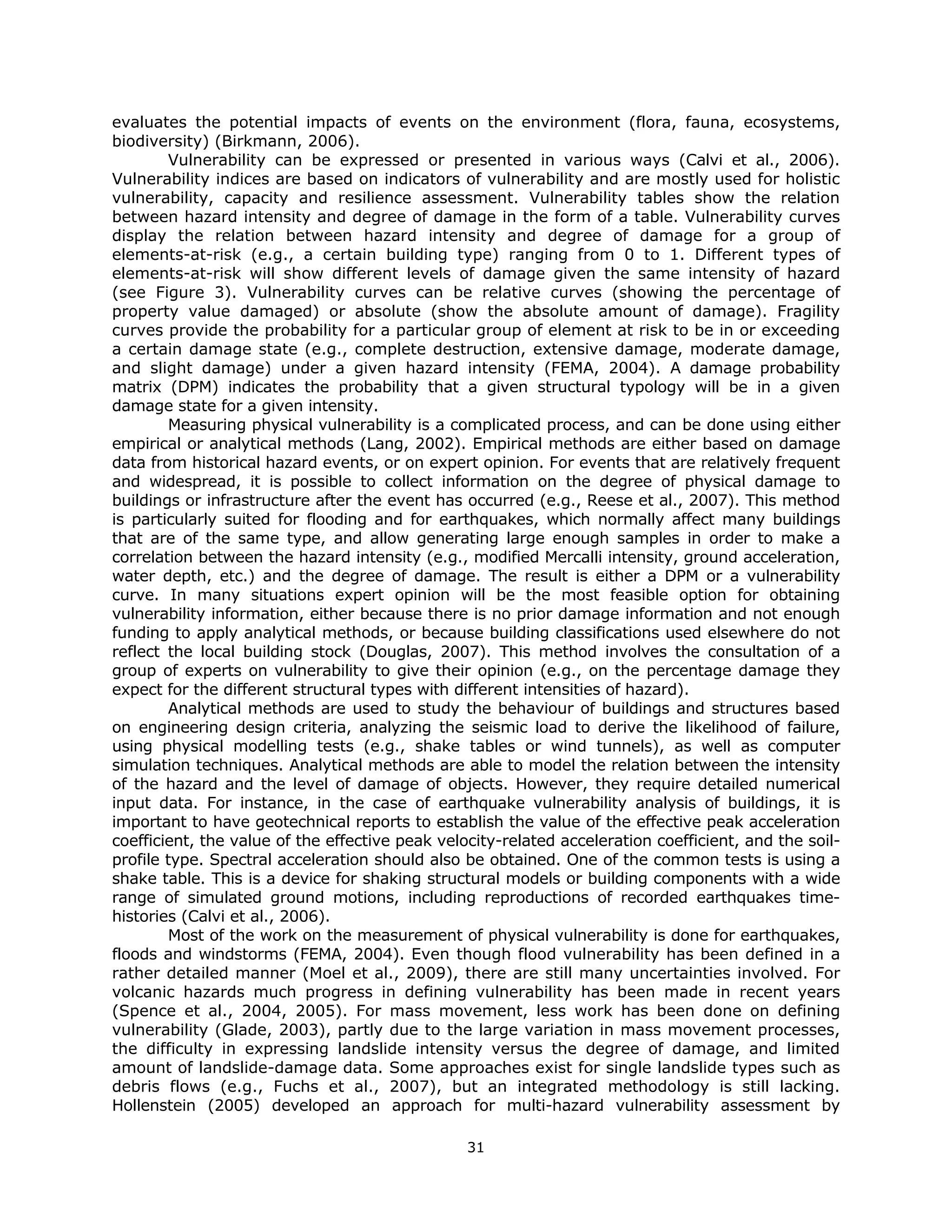 evaluates the potential impacts of events on the environment (flora, fauna, ecosystems,
biodiversity) (Birkmann, 2006).
         Vulnerability can be expressed or presented in various ways (Calvi et al., 2006).
Vulnerability indices are based on indicators of vulnerability and are mostly used for holistic
vulnerability, capacity and resilience assessment. Vulnerability tables show the relation
between hazard intensity and degree of damage in the form of a table. Vulnerability curves
display the relation between hazard intensity and degree of damage for a group of
elements-at-risk (e.g., a certain building type) ranging from 0 to 1. Different types of
elements-at-risk will show different levels of damage given the same intensity of hazard
(see Figure 3). Vulnerability curves can be relative curves (showing the percentage of
property value damaged) or absolute (show the absolute amount of damage). Fragility
curves provide the probability for a particular group of element at risk to be in or exceeding
a certain damage state (e.g., complete destruction, extensive damage, moderate damage,
and slight damage) under a given hazard intensity (FEMA, 2004). A damage probability
matrix (DPM) indicates the probability that a given structural typology will be in a given
damage state for a given intensity.
         Measuring physical vulnerability is a complicated process, and can be done using either
empirical or analytical methods (Lang, 2002). Empirical methods are either based on damage
data from historical hazard events, or on expert opinion. For events that are relatively frequent
and widespread, it is possible to collect information on the degree of physical damage to
buildings or infrastructure after the event has occurred (e.g., Reese et al., 2007). This method
is particularly suited for flooding and for earthquakes, which normally affect many buildings
that are of the same type, and allow generating large enough samples in order to make a
correlation between the hazard intensity (e.g., modified Mercalli intensity, ground acceleration,
water depth, etc.) and the degree of damage. The result is either a DPM or a vulnerability
curve. In many situations expert opinion will be the most feasible option for obtaining
vulnerability information, either because there is no prior damage information and not enough
funding to apply analytical methods, or because building classifications used elsewhere do not
reflect the local building stock (Douglas, 2007). This method involves the consultation of a
group of experts on vulnerability to give their opinion (e.g., on the percentage damage they
expect for the different structural types with different intensities of hazard).
         Analytical methods are used to study the behaviour of buildings and structures based
on engineering design criteria, analyzing the seismic load to derive the likelihood of failure,
using physical modelling tests (e.g., shake tables or wind tunnels), as well as computer
simulation techniques. Analytical methods are able to model the relation between the intensity
of the hazard and the level of damage of objects. However, they require detailed numerical
input data. For instance, in the case of earthquake vulnerability analysis of buildings, it is
important to have geotechnical reports to establish the value of the effective peak acceleration
coefficient, the value of the effective peak velocity-related acceleration coefficient, and the soil-
profile type. Spectral acceleration should also be obtained. One of the common tests is using a
shake table. This is a device for shaking structural models or building components with a wide
range of simulated ground motions, including reproductions of recorded earthquakes time-
histories (Calvi et al., 2006).
         Most of the work on the measurement of physical vulnerability is done for earthquakes,
floods and windstorms (FEMA, 2004). Even though flood vulnerability has been defined in a
rather detailed manner (Moel et al., 2009), there are still many uncertainties involved. For
volcanic hazards much progress in defining vulnerability has been made in recent years
(Spence et al., 2004, 2005). For mass movement, less work has been done on defining
vulnerability (Glade, 2003), partly due to the large variation in mass movement processes,
the difficulty in expressing landslide intensity versus the degree of damage, and limited
amount of landslide-damage data. Some approaches exist for single landslide types such as
debris flows (e.g., Fuchs et al., 2007), but an integrated methodology is still lacking.
Hollenstein (2005) developed an approach for multi-hazard vulnerability assessment by

                                                 31 
 
 