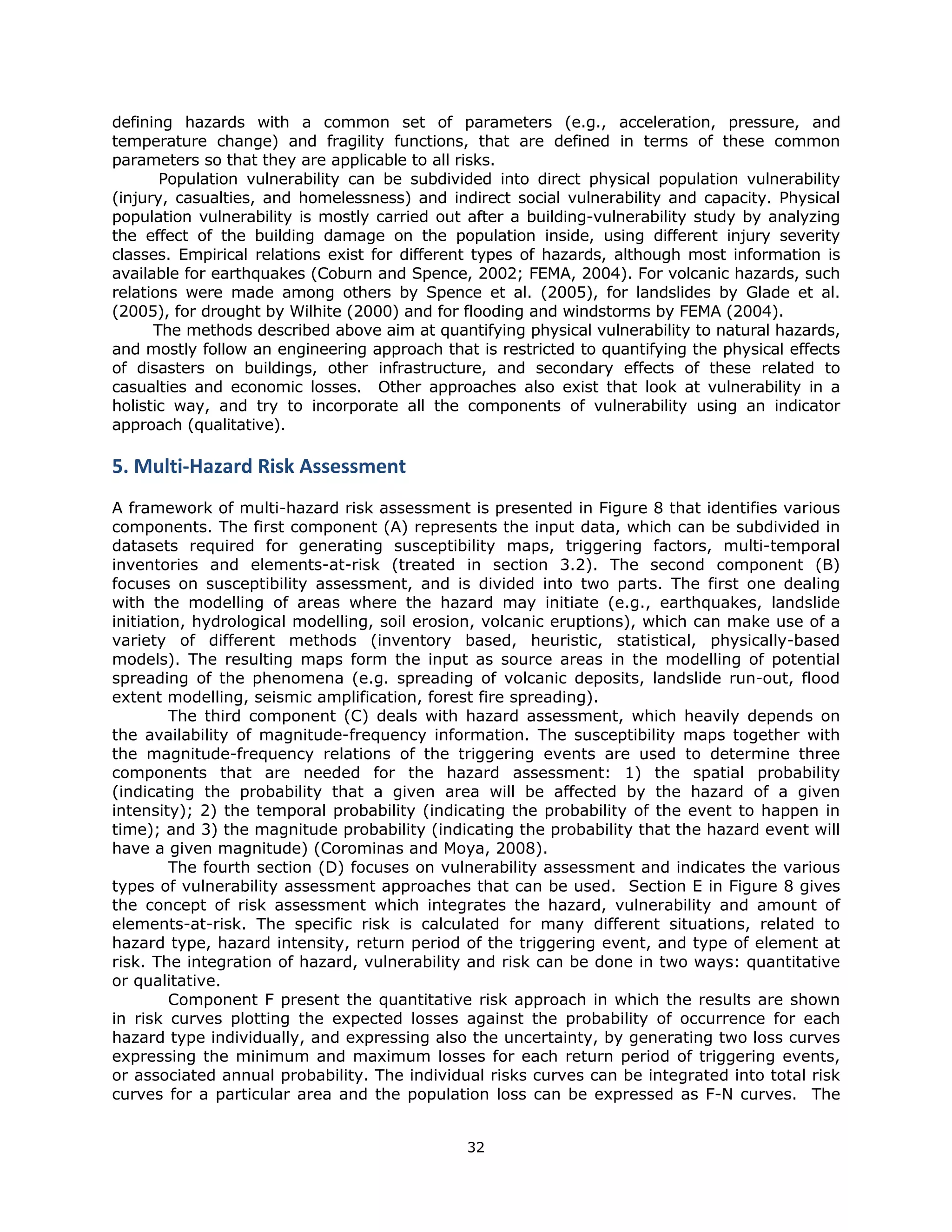 defining hazards with a common set of parameters (e.g., acceleration, pressure, and
temperature change) and fragility functions, that are defined in terms of these common
parameters so that they are applicable to all risks.
       Population vulnerability can be subdivided into direct physical population vulnerability
(injury, casualties, and homelessness) and indirect social vulnerability and capacity. Physical
population vulnerability is mostly carried out after a building-vulnerability study by analyzing
the effect of the building damage on the population inside, using different injury severity
classes. Empirical relations exist for different types of hazards, although most information is
available for earthquakes (Coburn and Spence, 2002; FEMA, 2004). For volcanic hazards, such
relations were made among others by Spence et al. (2005), for landslides by Glade et al.
(2005), for drought by Wilhite (2000) and for flooding and windstorms by FEMA (2004).
      The methods described above aim at quantifying physical vulnerability to natural hazards,
and mostly follow an engineering approach that is restricted to quantifying the physical effects
of disasters on buildings, other infrastructure, and secondary effects of these related to
casualties and economic losses. Other approaches also exist that look at vulnerability in a
holistic way, and try to incorporate all the components of vulnerability using an indicator
approach (qualitative).

5. Multi‐Hazard Risk Assessment 
A framework of multi-hazard risk assessment is presented in Figure 8 that identifies various
components. The first component (A) represents the input data, which can be subdivided in
datasets required for generating susceptibility maps, triggering factors, multi-temporal
inventories and elements-at-risk (treated in section 3.2). The second component (B)
focuses on susceptibility assessment, and is divided into two parts. The first one dealing
with the modelling of areas where the hazard may initiate (e.g., earthquakes, landslide
initiation, hydrological modelling, soil erosion, volcanic eruptions), which can make use of a
variety of different methods (inventory based, heuristic, statistical, physically-based
models). The resulting maps form the input as source areas in the modelling of potential
spreading of the phenomena (e.g. spreading of volcanic deposits, landslide run-out, flood
extent modelling, seismic amplification, forest fire spreading).
         The third component (C) deals with hazard assessment, which heavily depends on
the availability of magnitude-frequency information. The susceptibility maps together with
the magnitude-frequency relations of the triggering events are used to determine three
components that are needed for the hazard assessment: 1) the spatial probability
(indicating the probability that a given area will be affected by the hazard of a given
intensity); 2) the temporal probability (indicating the probability of the event to happen in
time); and 3) the magnitude probability (indicating the probability that the hazard event will
have a given magnitude) (Corominas and Moya, 2008).
         The fourth section (D) focuses on vulnerability assessment and indicates the various
types of vulnerability assessment approaches that can be used. Section E in Figure 8 gives
the concept of risk assessment which integrates the hazard, vulnerability and amount of
elements-at-risk. The specific risk is calculated for many different situations, related to
hazard type, hazard intensity, return period of the triggering event, and type of element at
risk. The integration of hazard, vulnerability and risk can be done in two ways: quantitative
or qualitative.
         Component F present the quantitative risk approach in which the results are shown
in risk curves plotting the expected losses against the probability of occurrence for each
hazard type individually, and expressing also the uncertainty, by generating two loss curves
expressing the minimum and maximum losses for each return period of triggering events,
or associated annual probability. The individual risks curves can be integrated into total risk
curves for a particular area and the population loss can be expressed as F-N curves. The


                                              32 
 
 
