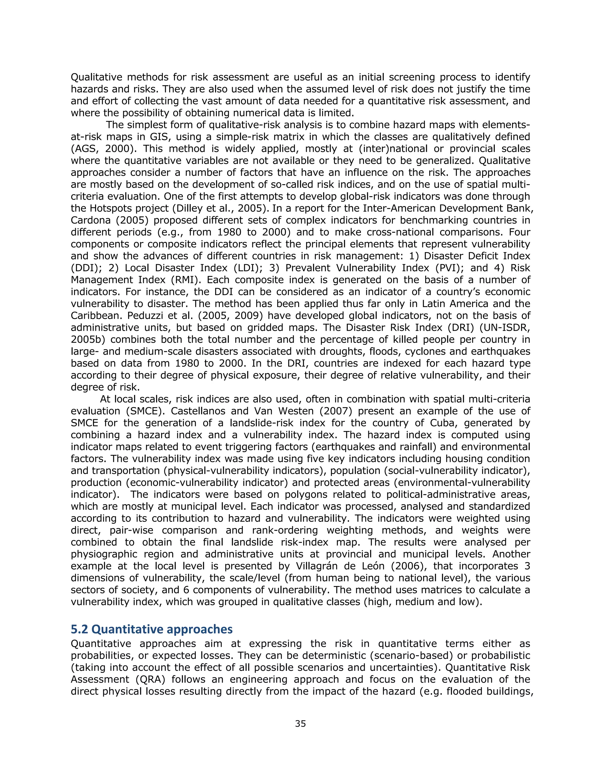 Qualitative methods for risk assessment are useful as an initial screening process to identify
hazards and risks. They are also used when the assumed level of risk does not justify the time
and effort of collecting the vast amount of data needed for a quantitative risk assessment, and
where the possibility of obtaining numerical data is limited.
         The simplest form of qualitative-risk analysis is to combine hazard maps with elements-
at-risk maps in GIS, using a simple-risk matrix in which the classes are qualitatively defined
(AGS, 2000). This method is widely applied, mostly at (inter)national or provincial scales
where the quantitative variables are not available or they need to be generalized. Qualitative
approaches consider a number of factors that have an influence on the risk. The approaches
are mostly based on the development of so-called risk indices, and on the use of spatial multi-
criteria evaluation. One of the first attempts to develop global-risk indicators was done through
the Hotspots project (Dilley et al., 2005). In a report for the Inter-American Development Bank,
Cardona (2005) proposed different sets of complex indicators for benchmarking countries in
different periods (e.g., from 1980 to 2000) and to make cross-national comparisons. Four
components or composite indicators reflect the principal elements that represent vulnerability
and show the advances of different countries in risk management: 1) Disaster Deficit Index
(DDI); 2) Local Disaster Index (LDI); 3) Prevalent Vulnerability Index (PVI); and 4) Risk
Management Index (RMI). Each composite index is generated on the basis of a number of
indicators. For instance, the DDI can be considered as an indicator of a country’s economic
vulnerability to disaster. The method has been applied thus far only in Latin America and the
Caribbean. Peduzzi et al. (2005, 2009) have developed global indicators, not on the basis of
administrative units, but based on gridded maps. The Disaster Risk Index (DRI) (UN-ISDR,
2005b) combines both the total number and the percentage of killed people per country in
large- and medium-scale disasters associated with droughts, floods, cyclones and earthquakes
based on data from 1980 to 2000. In the DRI, countries are indexed for each hazard type
according to their degree of physical exposure, their degree of relative vulnerability, and their
degree of risk.
       At local scales, risk indices are also used, often in combination with spatial multi-criteria
evaluation (SMCE). Castellanos and Van Westen (2007) present an example of the use of
SMCE for the generation of a landslide-risk index for the country of Cuba, generated by
combining a hazard index and a vulnerability index. The hazard index is computed using
indicator maps related to event triggering factors (earthquakes and rainfall) and environmental
factors. The vulnerability index was made using five key indicators including housing condition
and transportation (physical-vulnerability indicators), population (social-vulnerability indicator),
production (economic-vulnerability indicator) and protected areas (environmental-vulnerability
indicator). The indicators were based on polygons related to political-administrative areas,
which are mostly at municipal level. Each indicator was processed, analysed and standardized
according to its contribution to hazard and vulnerability. The indicators were weighted using
direct, pair-wise comparison and rank-ordering weighting methods, and weights were
combined to obtain the final landslide risk-index map. The results were analysed per
physiographic region and administrative units at provincial and municipal levels. Another
example at the local level is presented by Villagrán de León (2006), that incorporates 3
dimensions of vulnerability, the scale/level (from human being to national level), the various
sectors of society, and 6 components of vulnerability. The method uses matrices to calculate a
vulnerability index, which was grouped in qualitative classes (high, medium and low).

5.2 Quantitative approaches 
Quantitative approaches aim at expressing the risk in quantitative terms either as
probabilities, or expected losses. They can be deterministic (scenario-based) or probabilistic
(taking into account the effect of all possible scenarios and uncertainties). Quantitative Risk
Assessment (QRA) follows an engineering approach and focus on the evaluation of the
direct physical losses resulting directly from the impact of the hazard (e.g. flooded buildings,


                                                35 
 
 