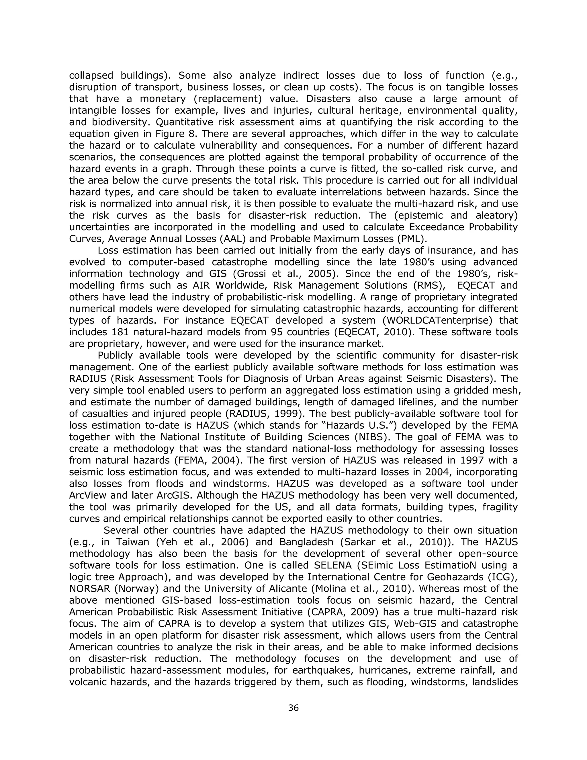 collapsed buildings). Some also analyze indirect losses due to loss of function (e.g.,
disruption of transport, business losses, or clean up costs). The focus is on tangible losses
that have a monetary (replacement) value. Disasters also cause a large amount of
intangible losses for example, lives and injuries, cultural heritage, environmental quality,
and biodiversity. Quantitative risk assessment aims at quantifying the risk according to the
equation given in Figure 8. There are several approaches, which differ in the way to calculate
the hazard or to calculate vulnerability and consequences. For a number of different hazard
scenarios, the consequences are plotted against the temporal probability of occurrence of the
hazard events in a graph. Through these points a curve is fitted, the so-called risk curve, and
the area below the curve presents the total risk. This procedure is carried out for all individual
hazard types, and care should be taken to evaluate interrelations between hazards. Since the
risk is normalized into annual risk, it is then possible to evaluate the multi-hazard risk, and use
the risk curves as the basis for disaster-risk reduction. The (epistemic and aleatory)
uncertainties are incorporated in the modelling and used to calculate Exceedance Probability
Curves, Average Annual Losses (AAL) and Probable Maximum Losses (PML).
       Loss estimation has been carried out initially from the early days of insurance, and has
evolved to computer-based catastrophe modelling since the late 1980’s using advanced
information technology and GIS (Grossi et al., 2005). Since the end of the 1980’s, risk-
modelling firms such as AIR Worldwide, Risk Management Solutions (RMS), EQECAT and
others have lead the industry of probabilistic-risk modelling. A range of proprietary integrated
numerical models were developed for simulating catastrophic hazards, accounting for different
types of hazards. For instance EQECAT developed a system (WORLDCATenterprise) that
includes 181 natural-hazard models from 95 countries (EQECAT, 2010). These software tools
are proprietary, however, and were used for the insurance market.
       Publicly available tools were developed by the scientific community for disaster-risk
management. One of the earliest publicly available software methods for loss estimation was
RADIUS (Risk Assessment Tools for Diagnosis of Urban Areas against Seismic Disasters). The
very simple tool enabled users to perform an aggregated loss estimation using a gridded mesh,
and estimate the number of damaged buildings, length of damaged lifelines, and the number
of casualties and injured people (RADIUS, 1999). The best publicly-available software tool for
loss estimation to-date is HAZUS (which stands for “Hazards U.S.”) developed by the FEMA
together with the National Institute of Building Sciences (NIBS). The goal of FEMA was to
create a methodology that was the standard national-loss methodology for assessing losses
from natural hazards (FEMA, 2004). The first version of HAZUS was released in 1997 with a
seismic loss estimation focus, and was extended to multi-hazard losses in 2004, incorporating
also losses from floods and windstorms. HAZUS was developed as a software tool under
ArcView and later ArcGIS. Although the HAZUS methodology has been very well documented,
the tool was primarily developed for the US, and all data formats, building types, fragility
curves and empirical relationships cannot be exported easily to other countries.
         Several other countries have adapted the HAZUS methodology to their own situation
(e.g., in Taiwan (Yeh et al., 2006) and Bangladesh (Sarkar et al., 2010)). The HAZUS
methodology has also been the basis for the development of several other open-source
software tools for loss estimation. One is called SELENA (SEimic Loss EstimatioN using a
logic tree Approach), and was developed by the International Centre for Geohazards (ICG),
NORSAR (Norway) and the University of Alicante (Molina et al., 2010). Whereas most of the
above mentioned GIS-based loss-estimation tools focus on seismic hazard, the Central
American Probabilistic Risk Assessment Initiative (CAPRA, 2009) has a true multi-hazard risk
focus. The aim of CAPRA is to develop a system that utilizes GIS, Web-GIS and catastrophe
models in an open platform for disaster risk assessment, which allows users from the Central
American countries to analyze the risk in their areas, and be able to make informed decisions
on disaster-risk reduction. The methodology focuses on the development and use of
probabilistic hazard-assessment modules, for earthquakes, hurricanes, extreme rainfall, and
volcanic hazards, and the hazards triggered by them, such as flooding, windstorms, landslides

                                               36 
 
 