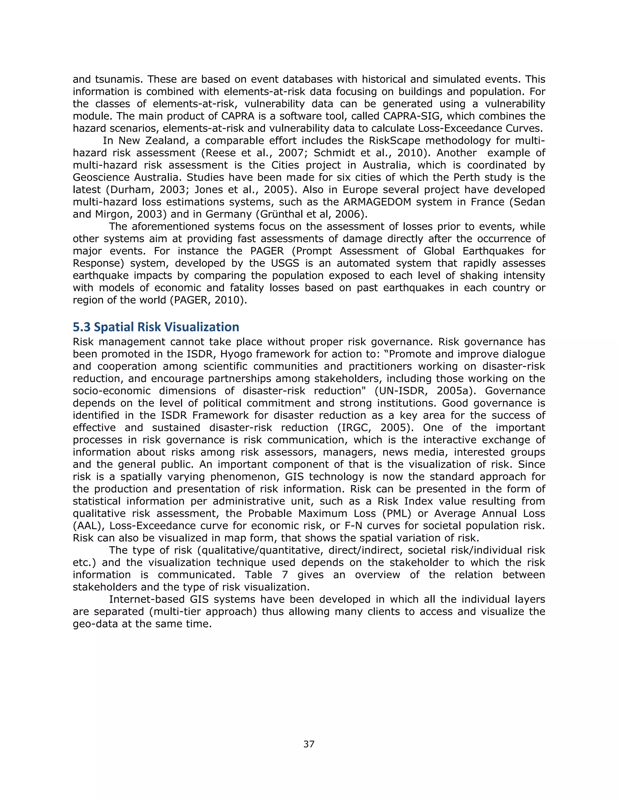 and tsunamis. These are based on event databases with historical and simulated events. This
information is combined with elements-at-risk data focusing on buildings and population. For
the classes of elements-at-risk, vulnerability data can be generated using a vulnerability
module. The main product of CAPRA is a software tool, called CAPRA-SIG, which combines the
hazard scenarios, elements-at-risk and vulnerability data to calculate Loss-Exceedance Curves.
      In New Zealand, a comparable effort includes the RiskScape methodology for multi-
hazard risk assessment (Reese et al., 2007; Schmidt et al., 2010). Another example of
multi-hazard risk assessment is the Cities project in Australia, which is coordinated by
Geoscience Australia. Studies have been made for six cities of which the Perth study is the
latest (Durham, 2003; Jones et al., 2005). Also in Europe several project have developed
multi-hazard loss estimations systems, such as the ARMAGEDOM system in France (Sedan
and Mirgon, 2003) and in Germany (Grünthal et al, 2006).
        The aforementioned systems focus on the assessment of losses prior to events, while
other systems aim at providing fast assessments of damage directly after the occurrence of
major events. For instance the PAGER (Prompt Assessment of Global Earthquakes for
Response) system, developed by the USGS is an automated system that rapidly assesses
earthquake impacts by comparing the population exposed to each level of shaking intensity
with models of economic and fatality losses based on past earthquakes in each country or
region of the world (PAGER, 2010).

5.3 Spatial Risk Visualization  
Risk management cannot take place without proper risk governance. Risk governance has
been promoted in the ISDR, Hyogo framework for action to: “Promote and improve dialogue
and cooperation among scientific communities and practitioners working on disaster-risk
reduction, and encourage partnerships among stakeholders, including those working on the
socio-economic dimensions of disaster-risk reduction" (UN-ISDR, 2005a). Governance
depends on the level of political commitment and strong institutions. Good governance is
identified in the ISDR Framework for disaster reduction as a key area for the success of
effective and sustained disaster-risk reduction (IRGC, 2005). One of the important
processes in risk governance is risk communication, which is the interactive exchange of
information about risks among risk assessors, managers, news media, interested groups
and the general public. An important component of that is the visualization of risk. Since
risk is a spatially varying phenomenon, GIS technology is now the standard approach for
the production and presentation of risk information. Risk can be presented in the form of
statistical information per administrative unit, such as a Risk Index value resulting from
qualitative risk assessment, the Probable Maximum Loss (PML) or Average Annual Loss
(AAL), Loss-Exceedance curve for economic risk, or F-N curves for societal population risk.
Risk can also be visualized in map form, that shows the spatial variation of risk.
        The type of risk (qualitative/quantitative, direct/indirect, societal risk/individual risk
etc.) and the visualization technique used depends on the stakeholder to which the risk
information is communicated. Table 7 gives an overview of the relation between
stakeholders and the type of risk visualization.
        Internet-based GIS systems have been developed in which all the individual layers
are separated (multi-tier approach) thus allowing many clients to access and visualize the
geo-data at the same time.




                                               37 
 
 