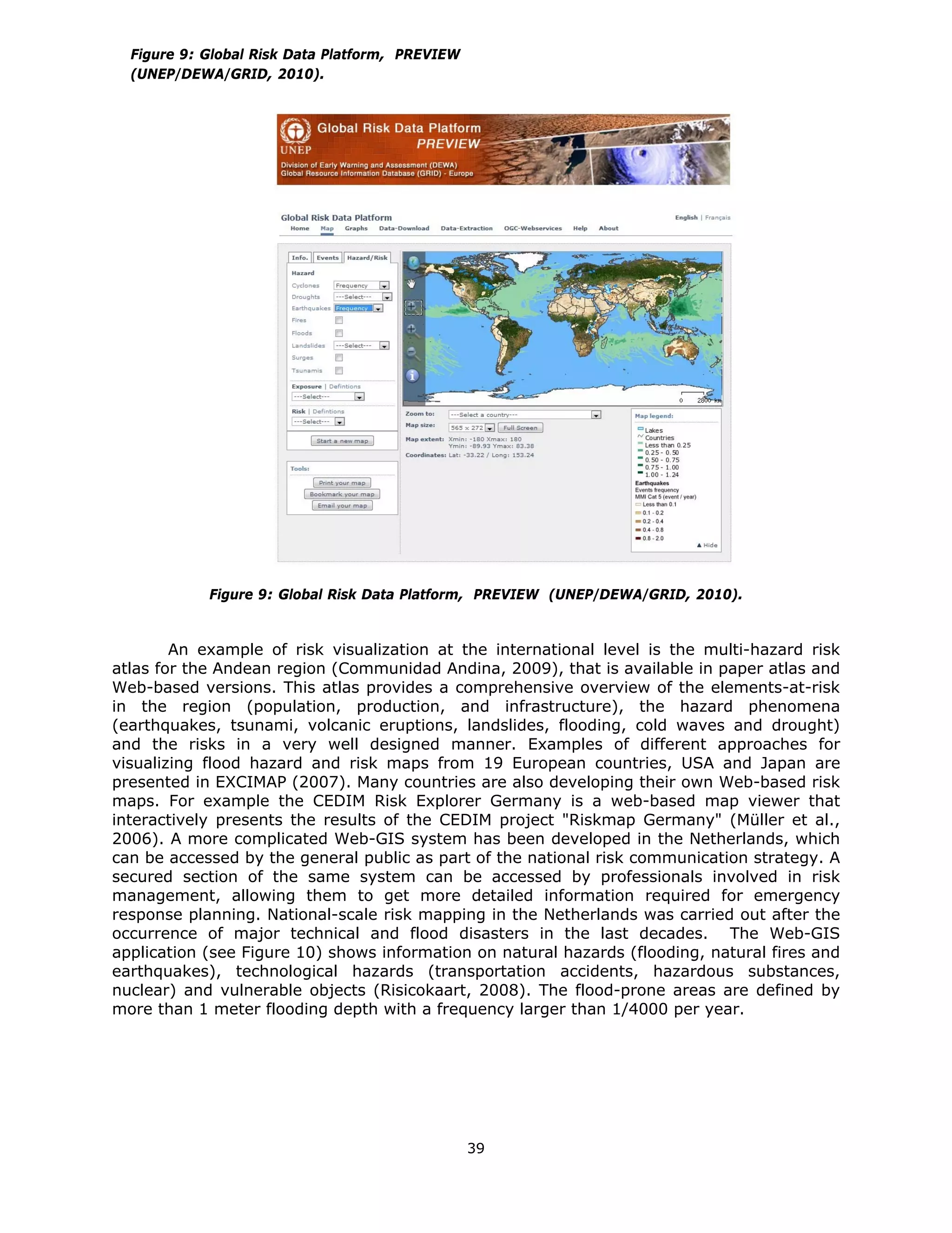 Figure 9: Global Risk Data Platform, PREVIEW
    (UNEP/DEWA/GRID, 2010).




              Figure 9: Global Risk Data Platform, PREVIEW (UNEP/DEWA/GRID, 2010).


        An example of risk visualization at the international level is the multi-hazard risk
atlas for the Andean region (Communidad Andina, 2009), that is available in paper atlas and
Web-based versions. This atlas provides a comprehensive overview of the elements-at-risk
in the region (population, production, and infrastructure), the hazard phenomena
(earthquakes, tsunami, volcanic eruptions, landslides, flooding, cold waves and drought)
and the risks in a very well designed manner. Examples of different approaches for
visualizing flood hazard and risk maps from 19 European countries, USA and Japan are
presented in EXCIMAP (2007). Many countries are also developing their own Web-based risk
maps. For example the CEDIM Risk Explorer Germany is a web-based map viewer that
interactively presents the results of the CEDIM project "Riskmap Germany" (Müller et al.,
2006). A more complicated Web-GIS system has been developed in the Netherlands, which
can be accessed by the general public as part of the national risk communication strategy. A
secured section of the same system can be accessed by professionals involved in risk
management, allowing them to get more detailed information required for emergency
response planning. National-scale risk mapping in the Netherlands was carried out after the
occurrence of major technical and flood disasters in the last decades. The Web-GIS
application (see Figure 10) shows information on natural hazards (flooding, natural fires and
earthquakes), technological hazards (transportation accidents, hazardous substances,
nuclear) and vulnerable objects (Risicokaart, 2008). The flood-prone areas are defined by
more than 1 meter flooding depth with a frequency larger than 1/4000 per year.




                                                   39 
 
 