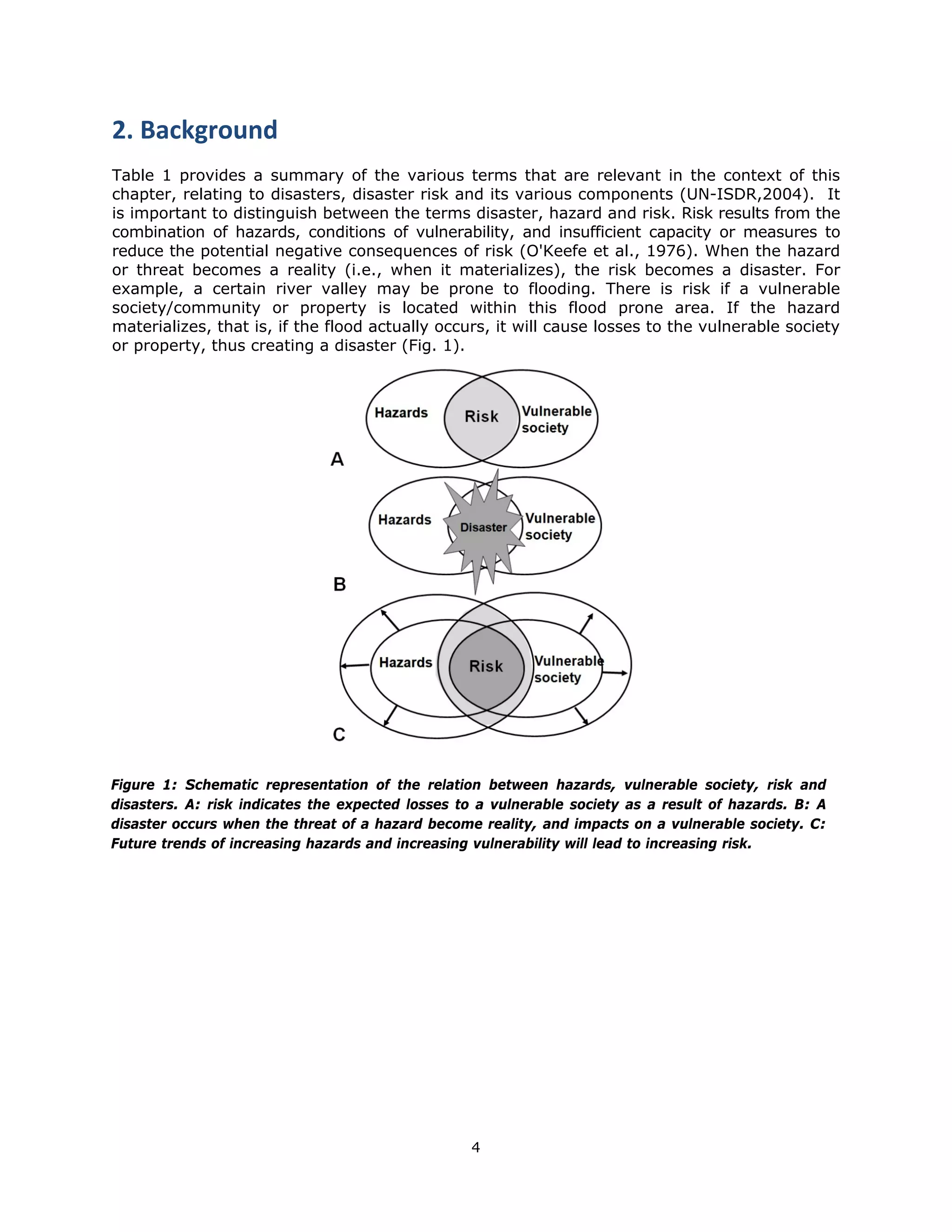 2. Background 
Table 1 provides a summary of the various terms that are relevant in the context of this
chapter, relating to disasters, disaster risk and its various components (UN-ISDR,2004). It
is important to distinguish between the terms disaster, hazard and risk. Risk results from the
combination of hazards, conditions of vulnerability, and insufficient capacity or measures to
reduce the potential negative consequences of risk (O'Keefe et al., 1976). When the hazard
or threat becomes a reality (i.e., when it materializes), the risk becomes a disaster. For
example, a certain river valley may be prone to flooding. There is risk if a vulnerable
society/community or property is located within this flood prone area. If the hazard
materializes, that is, if the flood actually occurs, it will cause losses to the vulnerable society
or property, thus creating a disaster (Fig. 1).




Figure 1: Schematic representation of the relation between hazards, vulnerable society, risk and
disasters. A: risk indicates the expected losses to a vulnerable society as a result of hazards. B: A
disaster occurs when the threat of a hazard become reality, and impacts on a vulnerable society. C:
Future trends of increasing hazards and increasing vulnerability will lead to increasing risk.




                                                  4 
 
 