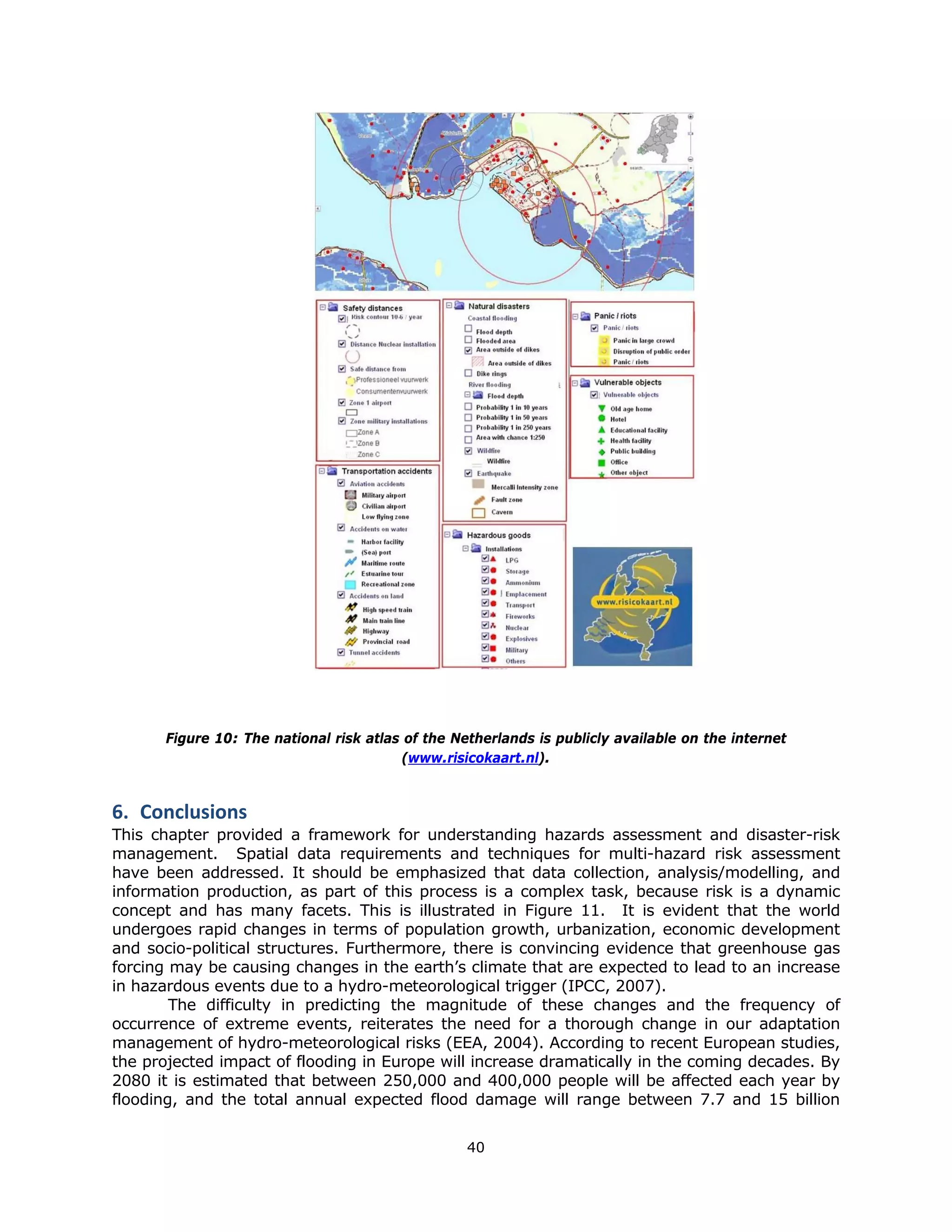 Figure 10: The national risk atlas of the Netherlands is publicly available on the internet
                                        (www.risicokaart.nl).


6. Conclusions 
This chapter provided a framework for understanding hazards assessment and disaster-risk
management. Spatial data requirements and techniques for multi-hazard risk assessment
have been addressed. It should be emphasized that data collection, analysis/modelling, and
information production, as part of this process is a complex task, because risk is a dynamic
concept and has many facets. This is illustrated in Figure 11. It is evident that the world
undergoes rapid changes in terms of population growth, urbanization, economic development
and socio-political structures. Furthermore, there is convincing evidence that greenhouse gas
forcing may be causing changes in the earth’s climate that are expected to lead to an increase
in hazardous events due to a hydro-meteorological trigger (IPCC, 2007).
        The difficulty in predicting the magnitude of these changes and the frequency of
occurrence of extreme events, reiterates the need for a thorough change in our adaptation
management of hydro-meteorological risks (EEA, 2004). According to recent European studies,
the projected impact of flooding in Europe will increase dramatically in the coming decades. By
2080 it is estimated that between 250,000 and 400,000 people will be affected each year by
flooding, and the total annual expected flood damage will range between 7.7 and 15 billion


                                                  40 
 
 