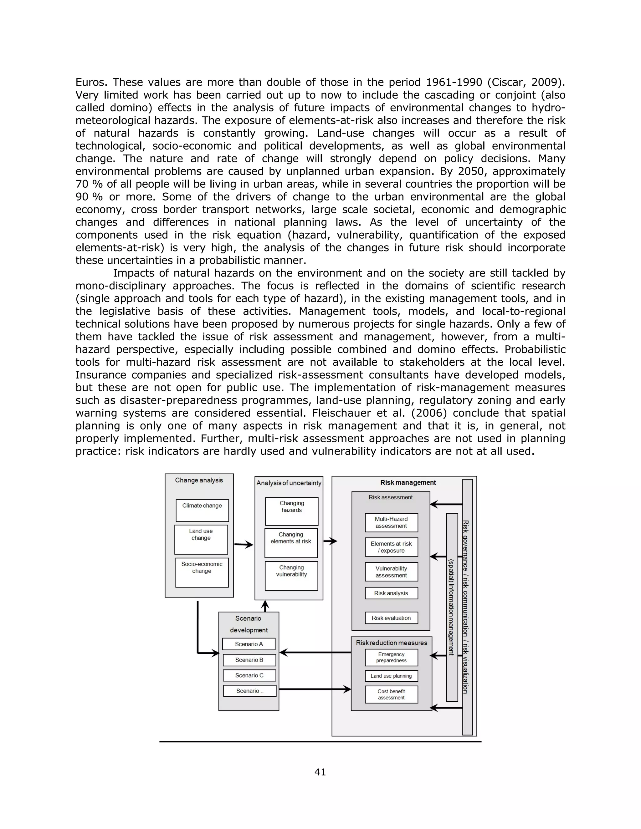 Euros. These values are more than double of those in the period 1961-1990 (Ciscar, 2009).
Very limited work has been carried out up to now to include the cascading or conjoint (also
called domino) effects in the analysis of future impacts of environmental changes to hydro-
meteorological hazards. The exposure of elements-at-risk also increases and therefore the risk
of natural hazards is constantly growing. Land-use changes will occur as a result of
technological, socio-economic and political developments, as well as global environmental
change. The nature and rate of change will strongly depend on policy decisions. Many
environmental problems are caused by unplanned urban expansion. By 2050, approximately
70 % of all people will be living in urban areas, while in several countries the proportion will be
90 % or more. Some of the drivers of change to the urban environmental are the global
economy, cross border transport networks, large scale societal, economic and demographic
changes and differences in national planning laws. As the level of uncertainty of the
components used in the risk equation (hazard, vulnerability, quantification of the exposed
elements-at-risk) is very high, the analysis of the changes in future risk should incorporate
these uncertainties in a probabilistic manner.
        Impacts of natural hazards on the environment and on the society are still tackled by
mono-disciplinary approaches. The focus is reflected in the domains of scientific research
(single approach and tools for each type of hazard), in the existing management tools, and in
the legislative basis of these activities. Management tools, models, and local-to-regional
technical solutions have been proposed by numerous projects for single hazards. Only a few of
them have tackled the issue of risk assessment and management, however, from a multi-
hazard perspective, especially including possible combined and domino effects. Probabilistic
tools for multi-hazard risk assessment are not available to stakeholders at the local level.
Insurance companies and specialized risk-assessment consultants have developed models,
but these are not open for public use. The implementation of risk-management measures
such as disaster-preparedness programmes, land-use planning, regulatory zoning and early
warning systems are considered essential. Fleischauer et al. (2006) conclude that spatial
planning is only one of many aspects in risk management and that it is, in general, not
properly implemented. Further, multi-risk assessment approaches are not used in planning
practice: risk indicators are hardly used and vulnerability indicators are not at all used.




                                                41 
 
 
