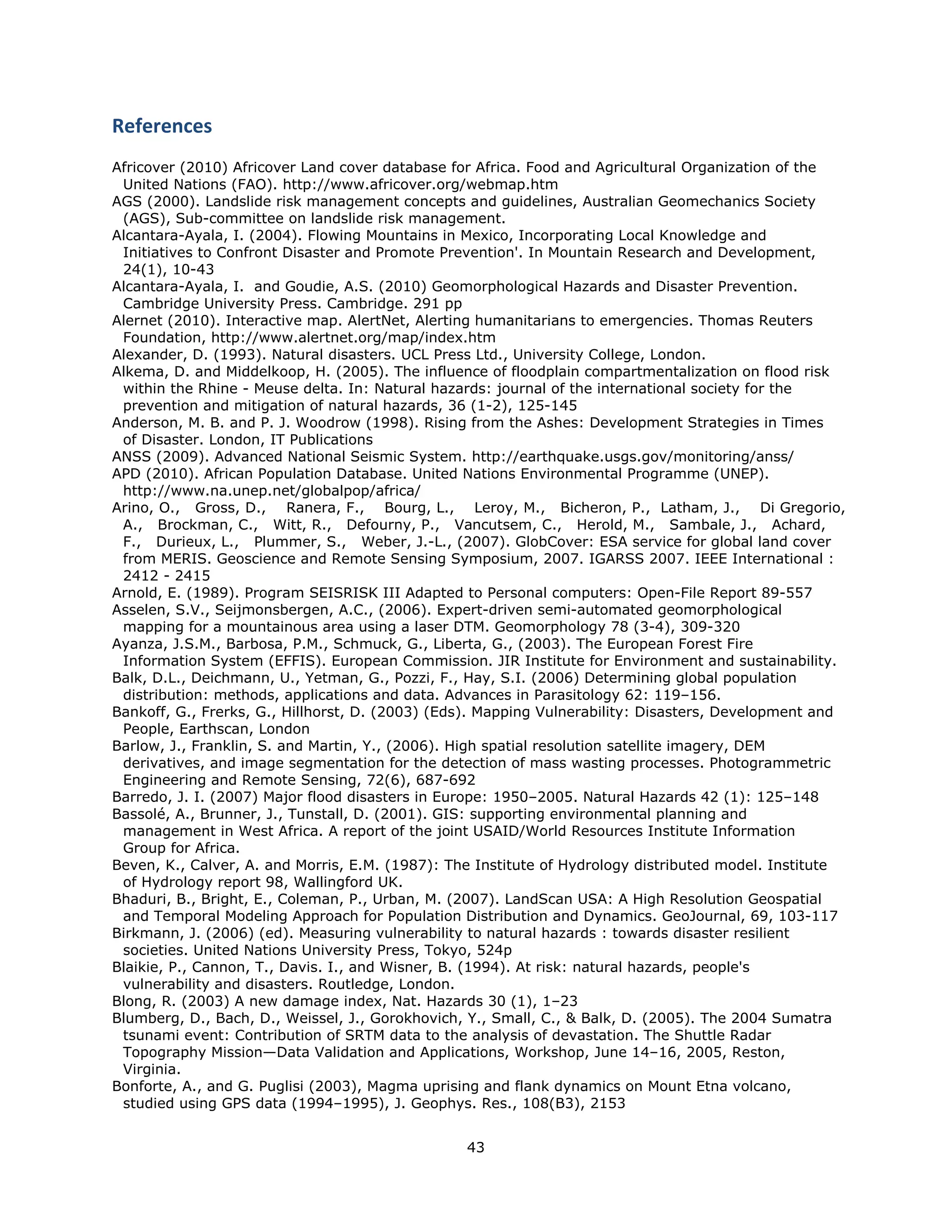 References 
Africover (2010) Africover Land cover database for Africa. Food and Agricultural Organization of the
 United Nations (FAO). http://www.africover.org/webmap.htm
AGS (2000). Landslide risk management concepts and guidelines, Australian Geomechanics Society
 (AGS), Sub-committee on landslide risk management.
Alcantara-Ayala, I. (2004). Flowing Mountains in Mexico, Incorporating Local Knowledge and
 Initiatives to Confront Disaster and Promote Prevention'. In Mountain Research and Development,
 24(1), 10-43
Alcantara-Ayala, I. and Goudie, A.S. (2010) Geomorphological Hazards and Disaster Prevention.
 Cambridge University Press. Cambridge. 291 pp
Alernet (2010). Interactive map. AlertNet, Alerting humanitarians to emergencies. Thomas Reuters
 Foundation, http://www.alertnet.org/map/index.htm
Alexander, D. (1993). Natural disasters. UCL Press Ltd., University College, London.
Alkema, D. and Middelkoop, H. (2005). The influence of floodplain compartmentalization on flood risk
 within the Rhine - Meuse delta. In: Natural hazards: journal of the international society for the
 prevention and mitigation of natural hazards, 36 (1-2), 125-145
Anderson, M. B. and P. J. Woodrow (1998). Rising from the Ashes: Development Strategies in Times
 of Disaster. London, IT Publications
ANSS (2009). Advanced National Seismic System. http://earthquake.usgs.gov/monitoring/anss/
APD (2010). African Population Database. United Nations Environmental Programme (UNEP).
 http://www.na.unep.net/globalpop/africa/
Arino, O., Gross, D., Ranera, F., Bourg, L., Leroy, M., Bicheron, P., Latham, J., Di Gregorio,
 A., Brockman, C., Witt, R., Defourny, P., Vancutsem, C., Herold, M., Sambale, J., Achard,
 F., Durieux, L., Plummer, S., Weber, J.-L., (2007). GlobCover: ESA service for global land cover
 from MERIS. Geoscience and Remote Sensing Symposium, 2007. IGARSS 2007. IEEE International :
 2412 - 2415
Arnold, E. (1989). Program SEISRISK III Adapted to Personal computers: Open-File Report 89-557
Asselen, S.V., Seijmonsbergen, A.C., (2006). Expert-driven semi-automated geomorphological
 mapping for a mountainous area using a laser DTM. Geomorphology 78 (3-4), 309-320
Ayanza, J.S.M., Barbosa, P.M., Schmuck, G., Liberta, G., (2003). The European Forest Fire
 Information System (EFFIS). European Commission. JIR Institute for Environment and sustainability.
Balk, D.L., Deichmann, U., Yetman, G., Pozzi, F., Hay, S.I. (2006) Determining global population
 distribution: methods, applications and data. Advances in Parasitology 62: 119–156.
Bankoff, G., Frerks, G., Hillhorst, D. (2003) (Eds). Mapping Vulnerability: Disasters, Development and
 People, Earthscan, London
Barlow, J., Franklin, S. and Martin, Y., (2006). High spatial resolution satellite imagery, DEM
 derivatives, and image segmentation for the detection of mass wasting processes. Photogrammetric
 Engineering and Remote Sensing, 72(6), 687-692
Barredo, J. I. (2007) Major flood disasters in Europe: 1950–2005. Natural Hazards 42 (1): 125–148
Bassolé, A., Brunner, J., Tunstall, D. (2001). GIS: supporting environmental planning and
 management in West Africa. A report of the joint USAID/World Resources Institute Information
 Group for Africa.
Beven, K., Calver, A. and Morris, E.M. (1987): The Institute of Hydrology distributed model. Institute
 of Hydrology report 98, Wallingford UK.
Bhaduri, B., Bright, E., Coleman, P., Urban, M. (2007). LandScan USA: A High Resolution Geospatial
 and Temporal Modeling Approach for Population Distribution and Dynamics. GeoJournal, 69, 103-117
Birkmann, J. (2006) (ed). Measuring vulnerability to natural hazards : towards disaster resilient
 societies. United Nations University Press, Tokyo, 524p
Blaikie, P., Cannon, T., Davis. I., and Wisner, B. (1994). At risk: natural hazards, people's
 vulnerability and disasters. Routledge, London.
Blong, R. (2003) A new damage index, Nat. Hazards 30 (1), 1–23
Blumberg, D., Bach, D., Weissel, J., Gorokhovich, Y., Small, C., & Balk, D. (2005). The 2004 Sumatra
 tsunami event: Contribution of SRTM data to the analysis of devastation. The Shuttle Radar
 Topography Mission—Data Validation and Applications, Workshop, June 14–16, 2005, Reston,
 Virginia.
Bonforte, A., and G. Puglisi (2003), Magma uprising and flank dynamics on Mount Etna volcano,
 studied using GPS data (1994–1995), J. Geophys. Res., 108(B3), 2153


                                                 43 
 
 