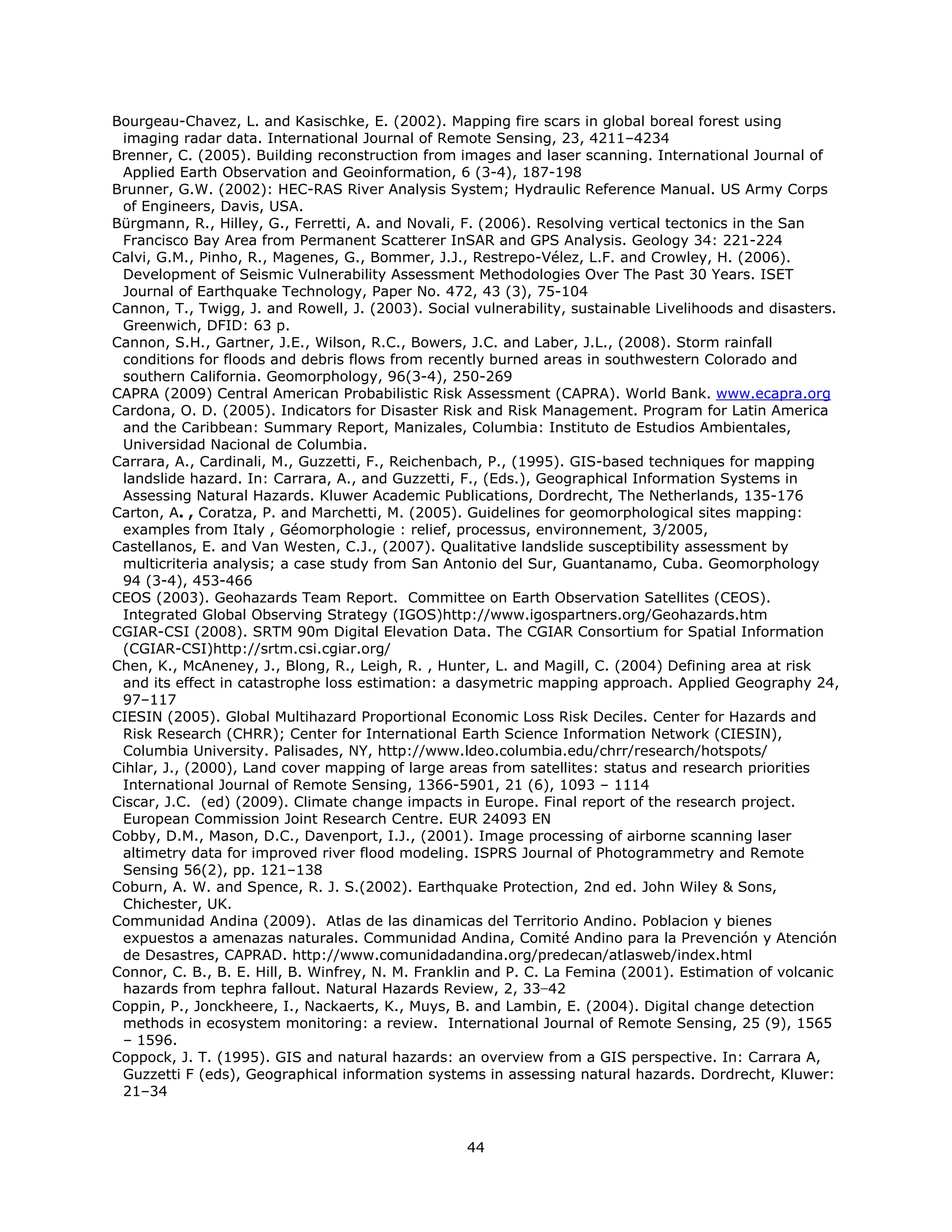 Bourgeau-Chavez, L. and Kasischke, E. (2002). Mapping fire scars in global boreal forest using
 imaging radar data. International Journal of Remote Sensing, 23, 4211–4234
Brenner, C. (2005). Building reconstruction from images and laser scanning. International Journal of
 Applied Earth Observation and Geoinformation, 6 (3-4), 187-198
Brunner, G.W. (2002): HEC-RAS River Analysis System; Hydraulic Reference Manual. US Army Corps
 of Engineers, Davis, USA.
Bürgmann, R., Hilley, G., Ferretti, A. and Novali, F. (2006). Resolving vertical tectonics in the San
 Francisco Bay Area from Permanent Scatterer InSAR and GPS Analysis. Geology 34: 221-224
Calvi, G.M., Pinho, R., Magenes, G., Bommer, J.J., Restrepo-Vélez, L.F. and Crowley, H. (2006).
 Development of Seismic Vulnerability Assessment Methodologies Over The Past 30 Years. ISET
 Journal of Earthquake Technology, Paper No. 472, 43 (3), 75-104
Cannon, T., Twigg, J. and Rowell, J. (2003). Social vulnerability, sustainable Livelihoods and disasters.
 Greenwich, DFID: 63 p.
Cannon, S.H., Gartner, J.E., Wilson, R.C., Bowers, J.C. and Laber, J.L., (2008). Storm rainfall
 conditions for floods and debris flows from recently burned areas in southwestern Colorado and
 southern California. Geomorphology, 96(3-4), 250-269
CAPRA (2009) Central American Probabilistic Risk Assessment (CAPRA). World Bank. www.ecapra.org
Cardona, O. D. (2005). Indicators for Disaster Risk and Risk Management. Program for Latin America
 and the Caribbean: Summary Report, Manizales, Columbia: Instituto de Estudios Ambientales,
 Universidad Nacional de Columbia.
Carrara, A., Cardinali, M., Guzzetti, F., Reichenbach, P., (1995). GIS-based techniques for mapping
 landslide hazard. In: Carrara, A., and Guzzetti, F., (Eds.), Geographical Information Systems in
 Assessing Natural Hazards. Kluwer Academic Publications, Dordrecht, The Netherlands, 135-176
Carton, A. , Coratza, P. and Marchetti, M. (2005). Guidelines for geomorphological sites mapping:
 examples from Italy , Géomorphologie : relief, processus, environnement, 3/2005,
Castellanos, E. and Van Westen, C.J., (2007). Qualitative landslide susceptibility assessment by
 multicriteria analysis; a case study from San Antonio del Sur, Guantanamo, Cuba. Geomorphology
 94 (3-4), 453-466
CEOS (2003). Geohazards Team Report. Committee on Earth Observation Satellites (CEOS).
 Integrated Global Observing Strategy (IGOS)http://www.igospartners.org/Geohazards.htm
CGIAR-CSI (2008). SRTM 90m Digital Elevation Data. The CGIAR Consortium for Spatial Information
 (CGIAR-CSI)http://srtm.csi.cgiar.org/
Chen, K., McAneney, J., Blong, R., Leigh, R. , Hunter, L. and Magill, C. (2004) Defining area at risk
 and its effect in catastrophe loss estimation: a dasymetric mapping approach. Applied Geography 24,
 97–117
CIESIN (2005). Global Multihazard Proportional Economic Loss Risk Deciles. Center for Hazards and
 Risk Research (CHRR); Center for International Earth Science Information Network (CIESIN),
 Columbia University. Palisades, NY, http://www.ldeo.columbia.edu/chrr/research/hotspots/
Cihlar, J., (2000), Land cover mapping of large areas from satellites: status and research priorities
 International Journal of Remote Sensing, 1366-5901, 21 (6), 1093 – 1114
Ciscar, J.C. (ed) (2009). Climate change impacts in Europe. Final report of the research project.
 European Commission Joint Research Centre. EUR 24093 EN
Cobby, D.M., Mason, D.C., Davenport, I.J., (2001). Image processing of airborne scanning laser
 altimetry data for improved river flood modeling. ISPRS Journal of Photogrammetry and Remote
 Sensing 56(2), pp. 121–138
Coburn, A. W. and Spence, R. J. S.(2002). Earthquake Protection, 2nd ed. John Wiley & Sons,
 Chichester, UK.
Communidad Andina (2009). Atlas de las dinamicas del Territorio Andino. Poblacion y bienes
 expuestos a amenazas naturales. Communidad Andina, Comité Andino para la Prevención y Atención
 de Desastres, CAPRAD. http://www.comunidadandina.org/predecan/atlasweb/index.html
Connor, C. B., B. E. Hill, B. Winfrey, N. M. Franklin and P. C. La Femina (2001). Estimation of volcanic
 hazards from tephra fallout. Natural Hazards Review, 2, 33−42
Coppin, P., Jonckheere, I., Nackaerts, K., Muys, B. and Lambin, E. (2004). Digital change detection
 methods in ecosystem monitoring: a review. International Journal of Remote Sensing, 25 (9), 1565
 – 1596.
Coppock, J. T. (1995). GIS and natural hazards: an overview from a GIS perspective. In: Carrara A,
 Guzzetti F (eds), Geographical information systems in assessing natural hazards. Dordrecht, Kluwer:
 21–34



                                                   44 
 
 